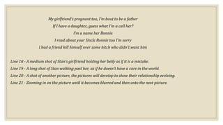 My girlfriend's pregnant too, I'm bout to be a father
If I have a daughter, guess what I'm a call her?
I'm a name her Bonnie
I read about your Uncle Ronnie too I'm sorry
I had a friend kill himself over some bitch who didn't want him
Line 18 - A medium shot of Stan’s girlfriend holding her belly as if it is a mistake.
Line 19 - A long shot of Stan walking past her, as if he doesn’t have a care in the world.
Line 20 - A shot of another picture, the pictures will develop to show their relationship evolving.
Line 21 - Zooming in on the picture until it becomes blurred and then onto the next picture.
 