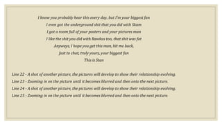 I know you probably hear this every day, but I'm your biggest fan
I even got the underground shit that you did with Skam
I got a room full of your posters and your pictures man
I like the shit you did with Rawkus too, that shit was fat
Anyways, I hope you get this man, hit me back,
Just to chat, truly yours, your biggest fan
This is Stan
Line 22 - A shot of another picture, the pictures will develop to show their relationship evolving.
Line 23 - Zooming in on the picture until it becomes blurred and then onto the next picture.
Line 24 - A shot of another picture, the pictures will develop to show their relationship evolving.
Line 25 - Zooming in on the picture until it becomes blurred and then onto the next picture.
 