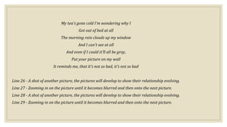 My tea's gone cold I'm wondering why I
Got out of bed at all
The morning rain clouds up my window
And I can't see at all
And even if I could it'll all be gray,
Put your picture on my wall
It reminds me, that it's not so bad, it's not so bad
Line 26 - A shot of another picture, the pictures will develop to show their relationship evolving.
Line 27 - Zooming in on the picture until it becomes blurred and then onto the next picture.
Line 28 - A shot of another picture, the pictures will develop to show their relationship evolving.
Line 29 - Zooming in on the picture until it becomes blurred and then onto the next picture.
 