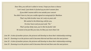 Dear Slim, you still ain't called or wrote, I hope you have a chance
I ain't mad, I just think it's fucked up you don't answer fans
If you didn't wanna talk to me outside your concert
You didn't have to, but you coulda signed an autograph for Matthew
That's my little brother man, he's only six years old
We waited in the blistering cold for you,
For four hours and you just said, "No."
That's pretty shitty man, you're like his fuckin' idol
He wants to be just like you man, he likes you more than I do
Line 30 - A shot of another picture, the pictures will develop to show their relationship evolving.
Line 31 - Zooming in on the picture until it becomes blurred and then onto the next picture.
Line 32 - A shot of another picture, the pictures will develop to show their relationship evolving.
Line 33 - Zooming in on the picture until it becomes blurred and then onto the next picture.
 