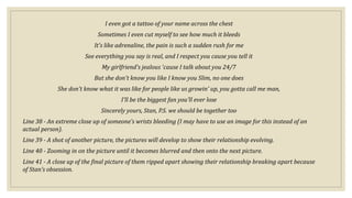 I even got a tattoo of your name across the chest
Sometimes I even cut myself to see how much it bleeds
It's like adrenaline, the pain is such a sudden rush for me
See everything you say is real, and I respect you cause you tell it
My girlfriend's jealous 'cause I talk about you 24/7
But she don't know you like I know you Slim, no one does
She don't know what it was like for people like us growin' up, you gotta call me man,
I'll be the biggest fan you'll ever lose
Sincerely yours, Stan, P.S. we should be together too
Line 38 - An extreme close up of someone’s wrists bleeding (I may have to use an image for this instead of an
actual person).
Line 39 - A shot of another picture, the pictures will develop to show their relationship evolving.
Line 40 - Zooming in on the picture until it becomes blurred and then onto the next picture.
Line 41 - A close up of the final picture of them ripped apart showing their relationship breaking apart because
of Stan’s obsession.
 