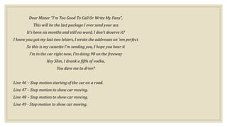 Dear Mister "I'm Too Good To Call Or Write My Fans",
This will be the last package I ever send your ass
It's been six months and still no word, I don't deserve it?
I know you got my last two letters, I wrote the addresses on 'em perfect
So this is my cassette I'm sending you, I hope you hear it
I'm in the car right now, I'm doing 90 on the freeway
Hey Slim, I drank a fifth of vodka,
You dare me to drive?
Line 46 – Stop motion starting of the car on a road.
Line 47 – Stop motion to show car moving.
Line 48 – Stop motion to show car moving.
Line 49 - Stop motion to show car moving.
 