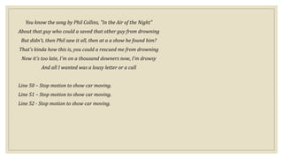 You know the song by Phil Collins, "In the Air of the Night"
About that guy who could a saved that other guy from drowning
But didn't, then Phil saw it all, then at a a show he found him?
That's kinda how this is, you could a rescued me from drowning
Now it's too late, I'm on a thousand downers now, I'm drowsy
And all I wanted was a lousy letter or a call
Line 50 – Stop motion to show car moving.
Line 51 – Stop motion to show car moving.
Line 52 - Stop motion to show car moving.
 