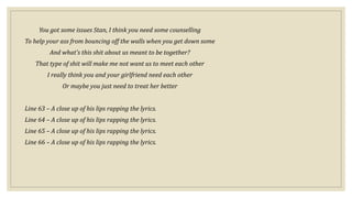 You got some issues Stan, I think you need some counselling
To help your ass from bouncing off the walls when you get down some
And what's this shit about us meant to be together?
That type of shit will make me not want us to meet each other
I really think you and your girlfriend need each other
Or maybe you just need to treat her better
Line 63 – A close up of his lips rapping the lyrics.
Line 64 – A close up of his lips rapping the lyrics.
Line 65 – A close up of his lips rapping the lyrics.
Line 66 – A close up of his lips rapping the lyrics.
 