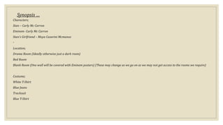 Synopsis …
Characters;
Stan – Carly Mc Carron
Eminem- Carly Mc Carron
Stan’s Girlfriend – Moya Casarini Mcmanus
◦
Location;
Drama Room (Ideally otherwise just a dark room)
Bed Room
Blank Room (One wall will be covered with Eminem posters) (These may change as we go on as we may not get access to the rooms we require)
Costume;
White T-Shirt
Blue Jeans
Tracksuit
Blue T-Shirt
 