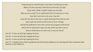 I hope you get to read this letter, I just hope it reaches you in time
Before you hurt yourself, I think that you'll be doin' just fine
If you relax a little, I'm glad I inspire you but Stan
Why are you so mad? Try to understand, that I do want you as a fan
I just don't want you to do some crazy shit
I seen this one shit on the news a couple weeks ago that made me sick
Some dude was drunk and drove his car over a bridge
And had his girlfriend in the trunk, and she was pregnant with his kid
And in the car they found a tape, but they didn't say who it was to
Come to think about, his name was, it was you. Damn!
Line 67– A close up of his lips rapping the lyrics.
Line 68 – A close up of his lips rapping the lyrics.
Line 69– A close up of his lips rapping the lyrics.
Line 70 – A medium shot of Stan’s girlfriend and all the letters falling on her showing that Stan’s obsession with
Eminem is what killed her.
 
