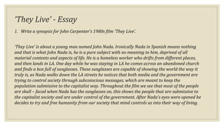 ‘They Live’ - Essay
1. Write a synopsis for John Carpenter’s 1980s film ‘They Live’.
‘They Live’ is about a young man named John Nada. Ironically Nada in Spanish means nothing
and that is what John Nada is, he is a pure subject with no meaning to him, deprived of all
material contents and aspects of life. He is a homeless worker who drifts from different places,
and then lands in LA. One day while he was staying in LA he comes across an abandoned church
and finds a box full of sunglasses. These sunglasses are capable of showing the world the way it
truly is, as Nada walks down the LA streets he notices that both media and the government are
trying to control society through subconscious messages, which are meant to keep the
population submissive to the capitalist way. Throughout the film we see that most of the people
are skull – faced when Nada has the sunglasses on, this shows the people that are submissive to
the capitalist society and are under control of the government. After Nada’s eyes were opened he
decides to try and free humanity from our society that mind controls us into their way of living.
 