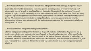 2. How have communist and socialist movement’s interpreted Marxist ideology in different ways?
Socialist’s movement is a social and economic system. It is categorised by social ownership and
democratic control as well as a political theory that helped to establish the social and economic
systems. It refers to public ownership, cooperative ownership and citizen ownership. There are many
different definitions of the socialist’s movement, but overall it’s a common element shared by various
forms. Whereas communism includes social, political and economic systems and movements.
Communism ultimate goal is to establish the socioeconomic order and the absence of social classes,
money, and the state.
3. How does Marxist critique relate to postmodernism?
Marxist critique relates to post-modernism as they both evaluate and analyse the previous era of
modernism. Modernism is about what was the peak of the cultural production, which was the sky
scrapers, technology and all stuff that was made in the society that was advanced in technology but
with them advances came drawbacks. As well both Marxism and post-modernism disconnects us from
our own reality that we live in. We see the society we want which is that everything is perfect and
that it is
 