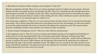 4. What Marxist and post-modern critiques can be applied to ‘They Live’?
Marxism is applied to the film ‘They Live’ as it is about capitalism and how it affects the poor people. Marxism
believes that the rich exploit the poor and therefore the film ‘They Live’ communicates this through the posters
and all aspects of media. For example a poster says ‘Obey’ communicating that the poor should obey the upper
class. It also communicates that our society is about making the rich, richer and the poor, poorer and because it
is so reinforced to us we somewhat agree or conform to it.
Post modernism is applied to ‘They Live’ as it uses deconstruction of what society is try to communicate through
mass media. This is shown when John Nada puts on the glasses and sees the real message. It is also post-modern
as it uses the study of symbols also known as semiotics throughout the sunglasses scene. This is post-modern
because it challenges society’s views and does not conform to what is expected.
5. Textual analysis of Sunglasses scene in ‘They Live’ with a Marxist interpretation
In the sunglasses scene in ‘They Live’ we see a medium shot of Nada putting on the sunglasses and looking at a
media poster to see the meaning behind it. We see the large white poster with grey writing saying ‘Obey’,
communicating a major ideological point. The inscription on the poster is both post - modern and uses Marxism,
because it analyses the social conflict between the bourgeoisie and proletariat by saying how the proletariat
should obey the upper class and the capitalist society. This affects us as our society as now they see that we are
being controlled by capitalism. The glasses portray to the audience the somewhat ‘real’ world and how putting
on these glasses give us a clear view of our society.
 