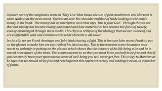Another part of the sunglasses scene in ‘They Live’ that shows the use of post-modernism and Marxism is
when Nada is at the news stand. There is an over-the-shoulder midshot of Nada looking at the man’s
money in his hand. The money has an inscription on it that says ‘This is your God’. Through this we see
that our society has become money dominated and how materialism has become the focus of society,
usually encouraged through mass media. This clip is a critique of the ideology that we are aware of and
are comfortable with and communicates what Marxism is all about.
In this clip we see Frank Armitage and John Nada having a fight. This is because John wants Frank to put
on the glasses to make him see the truth of his ideal society. This is the weirdest scene because a man
reacts so violently to putting on the glasses, which shows that he is aware of his life being a lie and he is
scared to be aware of the truth. This communicates to us that you must force yourself to be free and that if
you constantly trust your spontaneous sense of well-being you will never get free. This is key to Marxism as
he says that we should all be free and rebel against this capitalist society and making it equal, in a number
of forms.
 