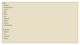 Props;
◦ Cassette
◦ Eminem Poster’s
◦ Letter’s
◦ Mug
◦ Mirror
◦ Pens
◦ Notepads
◦ Tripod
◦ Camera
◦ Video Recorder
◦
Key Symbols;
◦ Eminem
◦ Love
◦ Obsession
◦ Abusive
◦
 