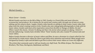 Michel Gondry …
Music Career – Gondry
Michel Gondry was born on the 8th of May in 1963. Gondry is a French film and music director,
screenwriter and producer. He is known for his weird and creative style, through use of mise en scene,
editing and his camera shots / angles. Gondry relies heavily on editing to help create a music video that
plays with the mind creating camera tricks. Gondry also uses videography/photography to help with his
music videos. Gondry said most of his inspiration came from the film Le Voyage en Ballon. He said ‘
When I watch this movie, I dream I’m flying and then I do stories where people are flying. I think it’s
directly influencing.’ Gondry had a brother Oliver ‘Twist’ Gondry who also created TV commercials and
music videos.
Before Gondry became a director of music videos and films, he was a drummer in a band called Oui Oui
and started to create music videos for them to get them more attention and noticed. Many people were
intrigued by Gondry’s style and decided to get him to direct their music videos as it was very different.
The artists that commonly used or still use Gondry are; Daft Punk, The White Stripes, The Chemical
Brothers, The Vines, Steriogram, Radiohead, and Beck.
◦
 