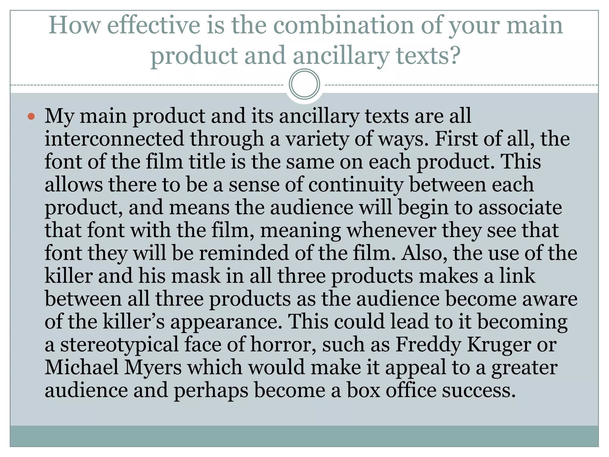 How effective is the combination of your main
product and ancillary texts?
 My main product and its ancillary texts are all
interconnected through a variety of ways. First of all, the
font of the film title is the same on each product. This
allows there to be a sense of continuity between each
product, and means the audience will begin to associate
that font with the film, meaning whenever they see that
font they will be reminded of the film. Also, the use of the
killer and his mask in all three products makes a link
between all three products as the audience become aware
of the killer’s appearance. This could lead to it becoming
a stereotypical face of horror, such as Freddy Kruger or
Michael Myers which would make it appeal to a greater
audience and perhaps become a box office success.
 