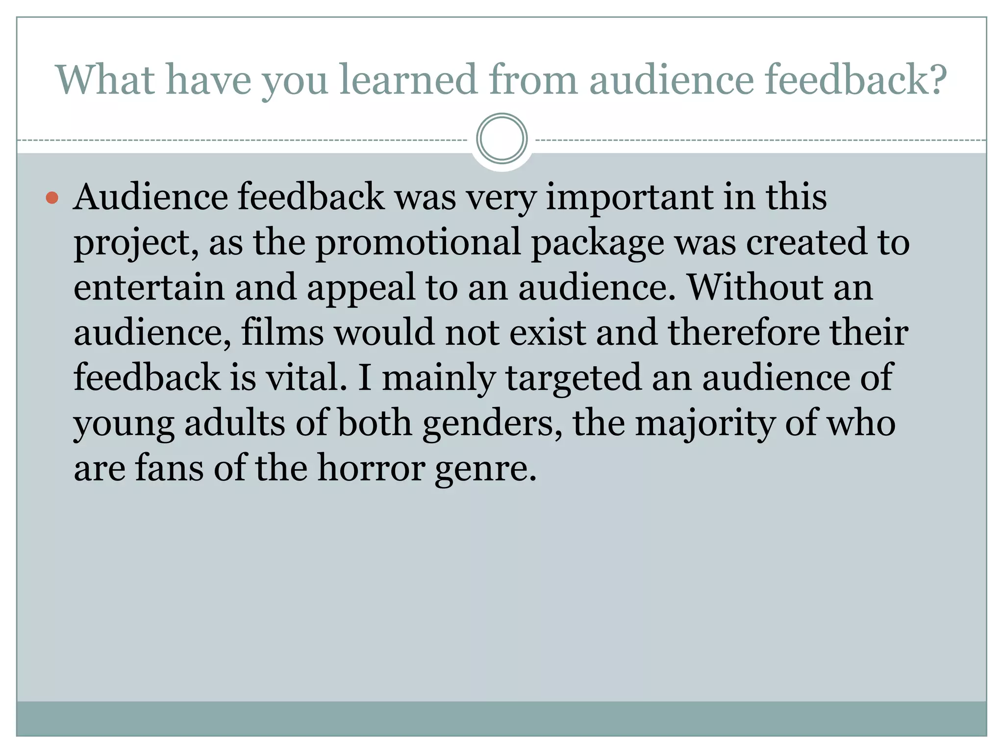 What have you learned from audience feedback?
 Audience feedback was very important in this
project, as the promotional package was created to
entertain and appeal to an audience. Without an
audience, films would not exist and therefore their
feedback is vital. I mainly targeted an audience of
young adults of both genders, the majority of who
are fans of the horror genre.
 