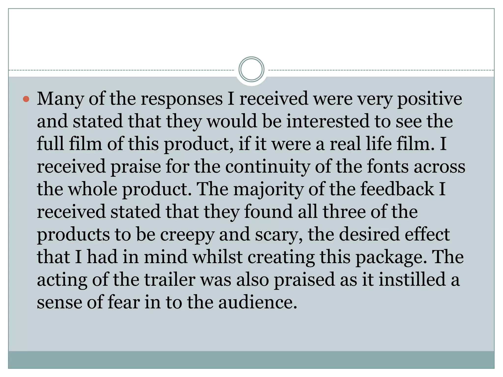  Many of the responses I received were very positive
and stated that they would be interested to see the
full film of this product, if it were a real life film. I
received praise for the continuity of the fonts across
the whole product. The majority of the feedback I
received stated that they found all three of the
products to be creepy and scary, the desired effect
that I had in mind whilst creating this package. The
acting of the trailer was also praised as it instilled a
sense of fear in to the audience.
 