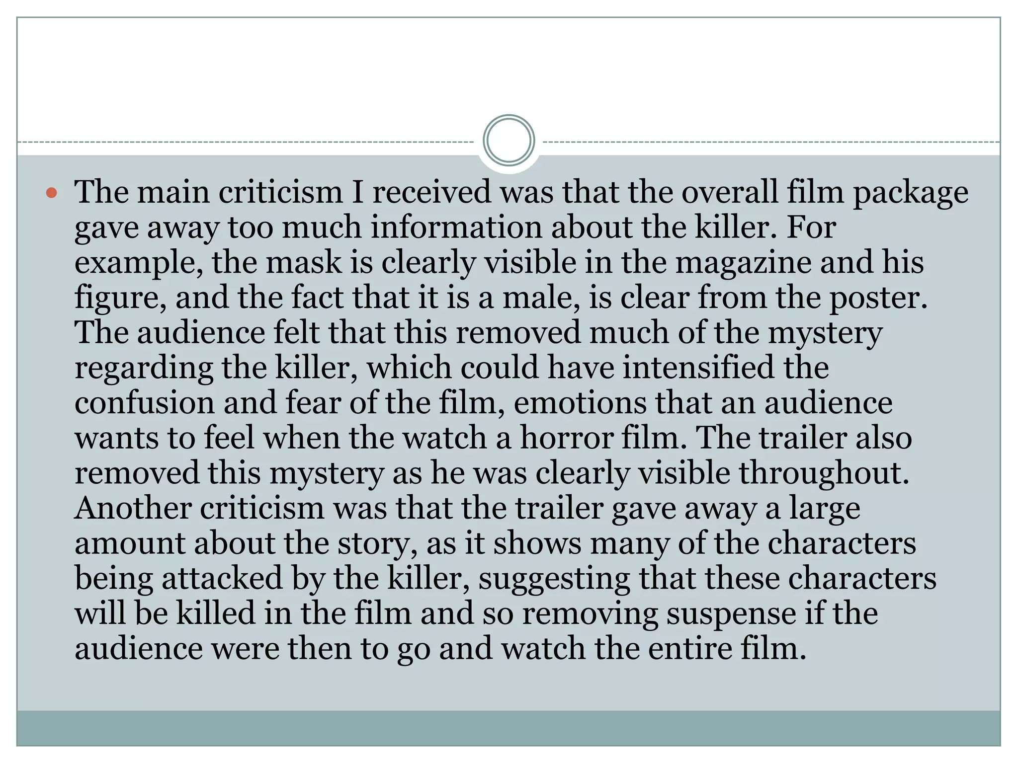 The main criticism I received was that the overall film package
gave away too much information about the killer. For
example, the mask is clearly visible in the magazine and his
figure, and the fact that it is a male, is clear from the poster.
The audience felt that this removed much of the mystery
regarding the killer, which could have intensified the
confusion and fear of the film, emotions that an audience
wants to feel when the watch a horror film. The trailer also
removed this mystery as he was clearly visible throughout.
Another criticism was that the trailer gave away a large
amount about the story, as it shows many of the characters
being attacked by the killer, suggesting that these characters
will be killed in the film and so removing suspense if the
audience were then to go and watch the entire film.
 