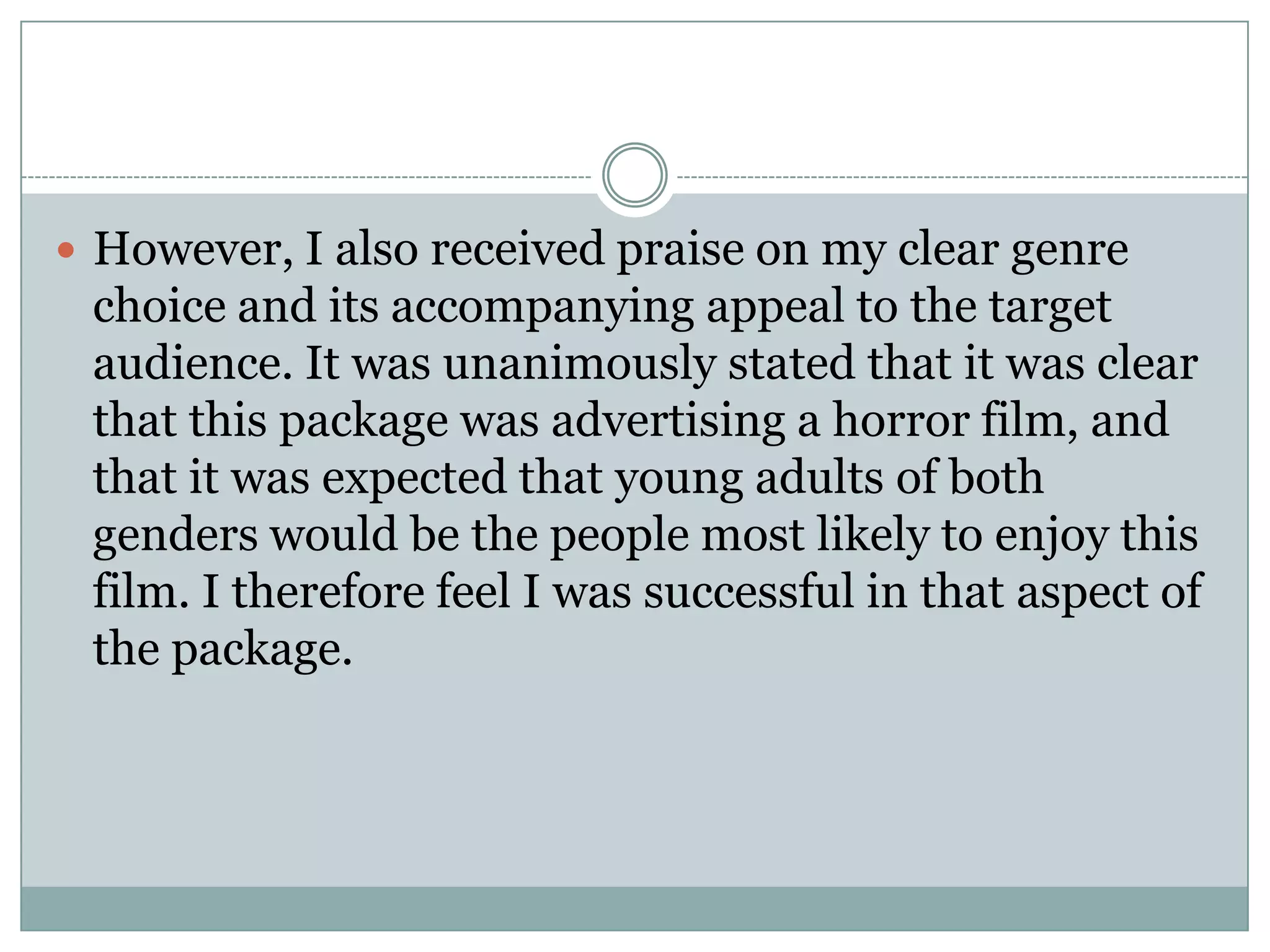  However, I also received praise on my clear genre
choice and its accompanying appeal to the target
audience. It was unanimously stated that it was clear
that this package was advertising a horror film, and
that it was expected that young adults of both
genders would be the people most likely to enjoy this
film. I therefore feel I was successful in that aspect of
the package.
 