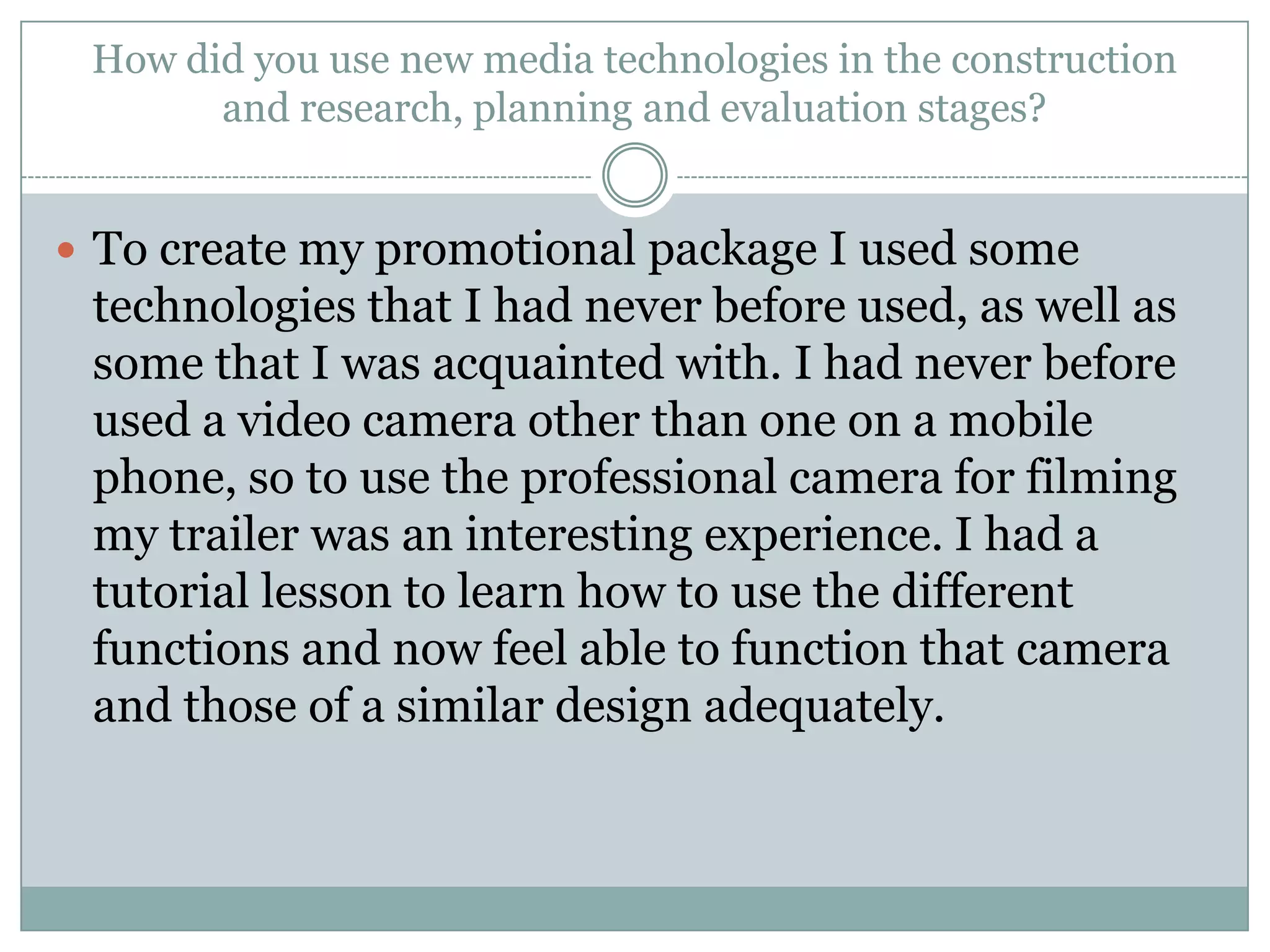 How did you use new media technologies in the construction
and research, planning and evaluation stages?
 To create my promotional package I used some
technologies that I had never before used, as well as
some that I was acquainted with. I had never before
used a video camera other than one on a mobile
phone, so to use the professional camera for filming
my trailer was an interesting experience. I had a
tutorial lesson to learn how to use the different
functions and now feel able to function that camera
and those of a similar design adequately.
 