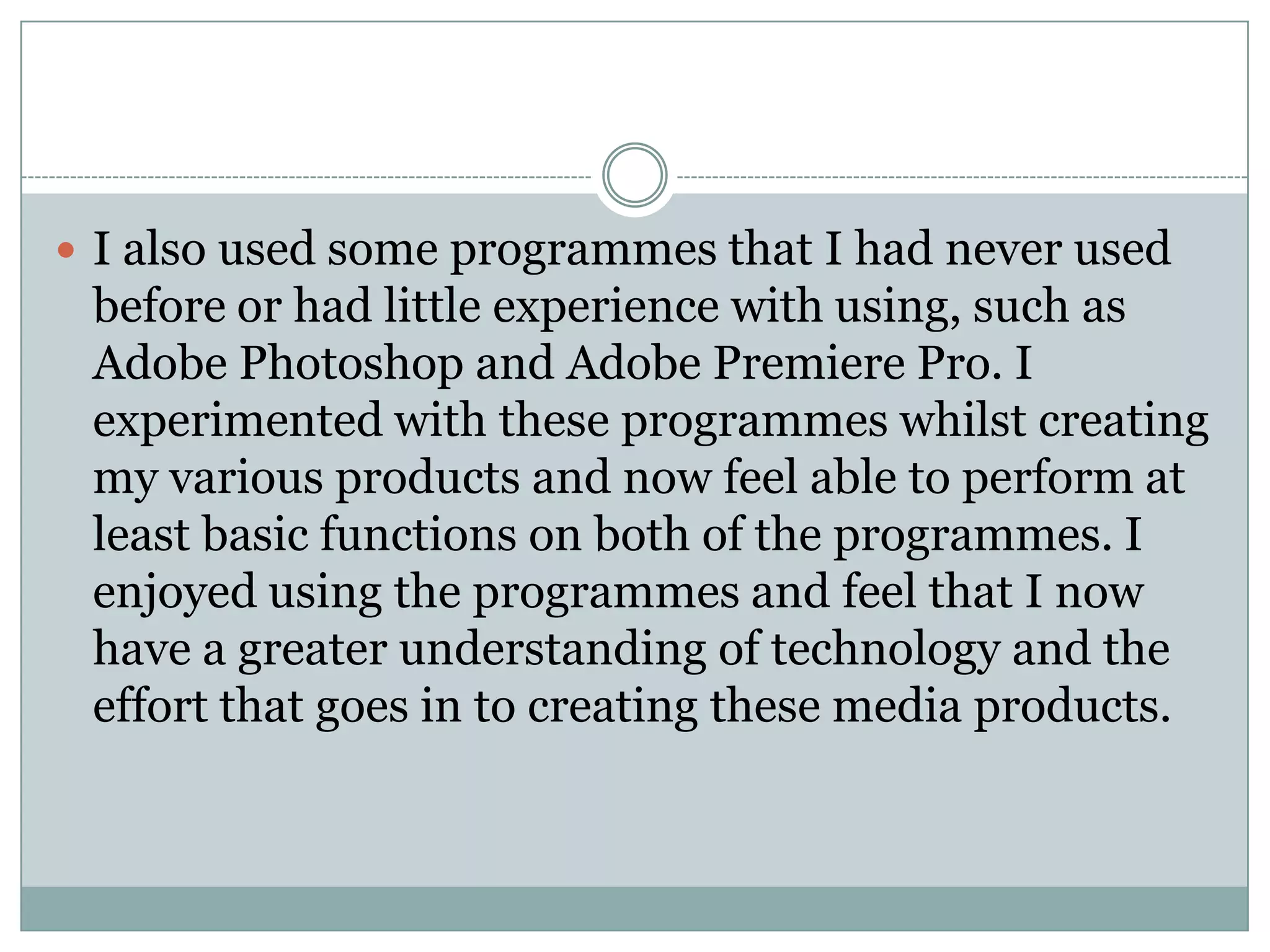  I also used some programmes that I had never used
before or had little experience with using, such as
Adobe Photoshop and Adobe Premiere Pro. I
experimented with these programmes whilst creating
my various products and now feel able to perform at
least basic functions on both of the programmes. I
enjoyed using the programmes and feel that I now
have a greater understanding of technology and the
effort that goes in to creating these media products.
 