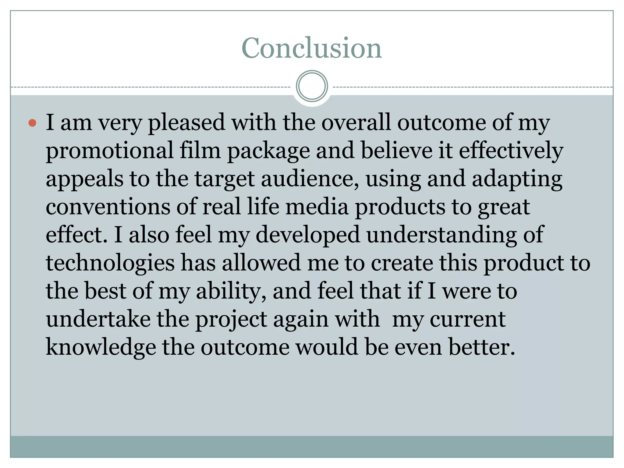 Conclusion
 I am very pleased with the overall outcome of my
promotional film package and believe it effectively
appeals to the target audience, using and adapting
conventions of real life media products to great
effect. I also feel my developed understanding of
technologies has allowed me to create this product to
the best of my ability, and feel that if I were to
undertake the project again with my current
knowledge the outcome would be even better.
 
