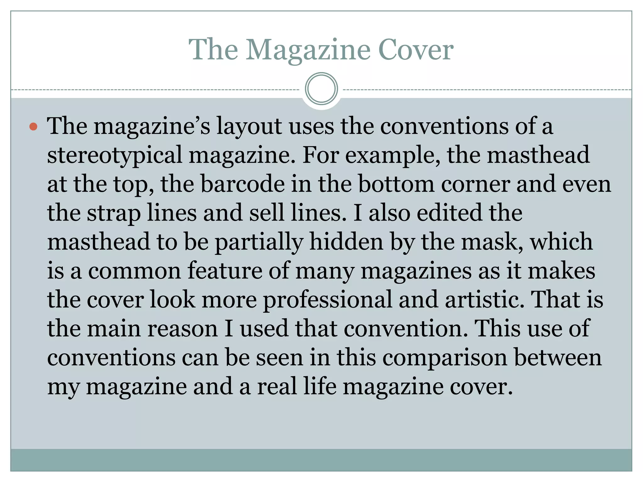 The Magazine Cover
 The magazine’s layout uses the conventions of a
stereotypical magazine. For example, the masthead
at the top, the barcode in the bottom corner and even
the strap lines and sell lines. I also edited the
masthead to be partially hidden by the mask, which
is a common feature of many magazines as it makes
the cover look more professional and artistic. That is
the main reason I used that convention. This use of
conventions can be seen in this comparison between
my magazine and a real life magazine cover.
 