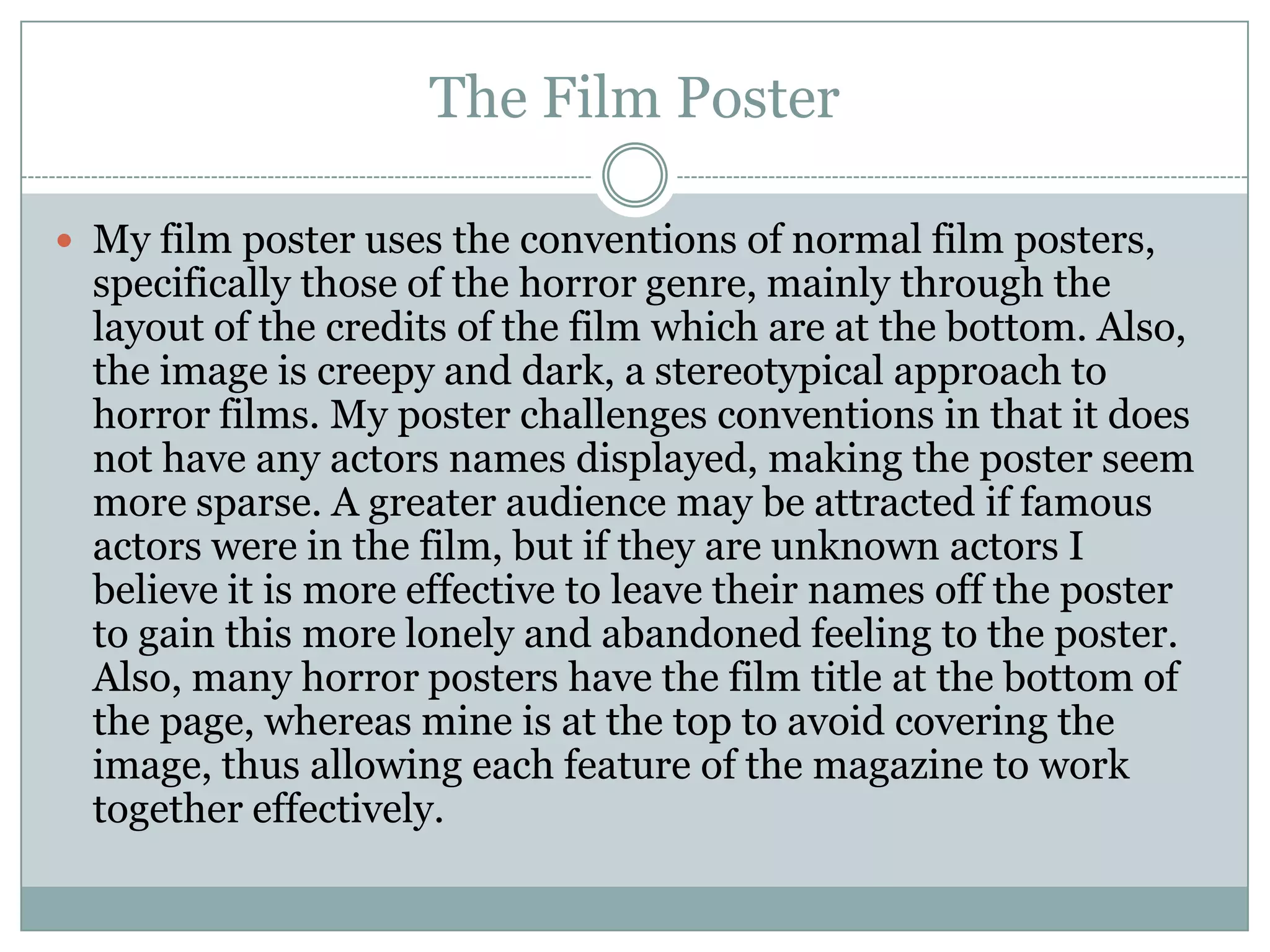 The Film Poster
 My film poster uses the conventions of normal film posters,
specifically those of the horror genre, mainly through the
layout of the credits of the film which are at the bottom. Also,
the image is creepy and dark, a stereotypical approach to
horror films. My poster challenges conventions in that it does
not have any actors names displayed, making the poster seem
more sparse. A greater audience may be attracted if famous
actors were in the film, but if they are unknown actors I
believe it is more effective to leave their names off the poster
to gain this more lonely and abandoned feeling to the poster.
Also, many horror posters have the film title at the bottom of
the page, whereas mine is at the top to avoid covering the
image, thus allowing each feature of the magazine to work
together effectively.
 
