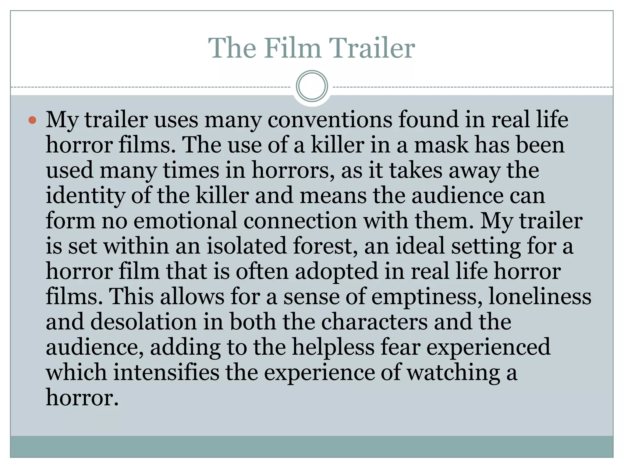 The Film Trailer
 My trailer uses many conventions found in real life
horror films. The use of a killer in a mask has been
used many times in horrors, as it takes away the
identity of the killer and means the audience can
form no emotional connection with them. My trailer
is set within an isolated forest, an ideal setting for a
horror film that is often adopted in real life horror
films. This allows for a sense of emptiness, loneliness
and desolation in both the characters and the
audience, adding to the helpless fear experienced
which intensifies the experience of watching a
horror.
 
