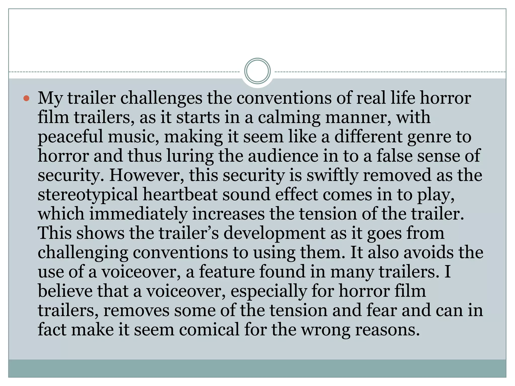 My trailer challenges the conventions of real life horror
film trailers, as it starts in a calming manner, with
peaceful music, making it seem like a different genre to
horror and thus luring the audience in to a false sense of
security. However, this security is swiftly removed as the
stereotypical heartbeat sound effect comes in to play,
which immediately increases the tension of the trailer.
This shows the trailer’s development as it goes from
challenging conventions to using them. It also avoids the
use of a voiceover, a feature found in many trailers. I
believe that a voiceover, especially for horror film
trailers, removes some of the tension and fear and can in
fact make it seem comical for the wrong reasons.
 