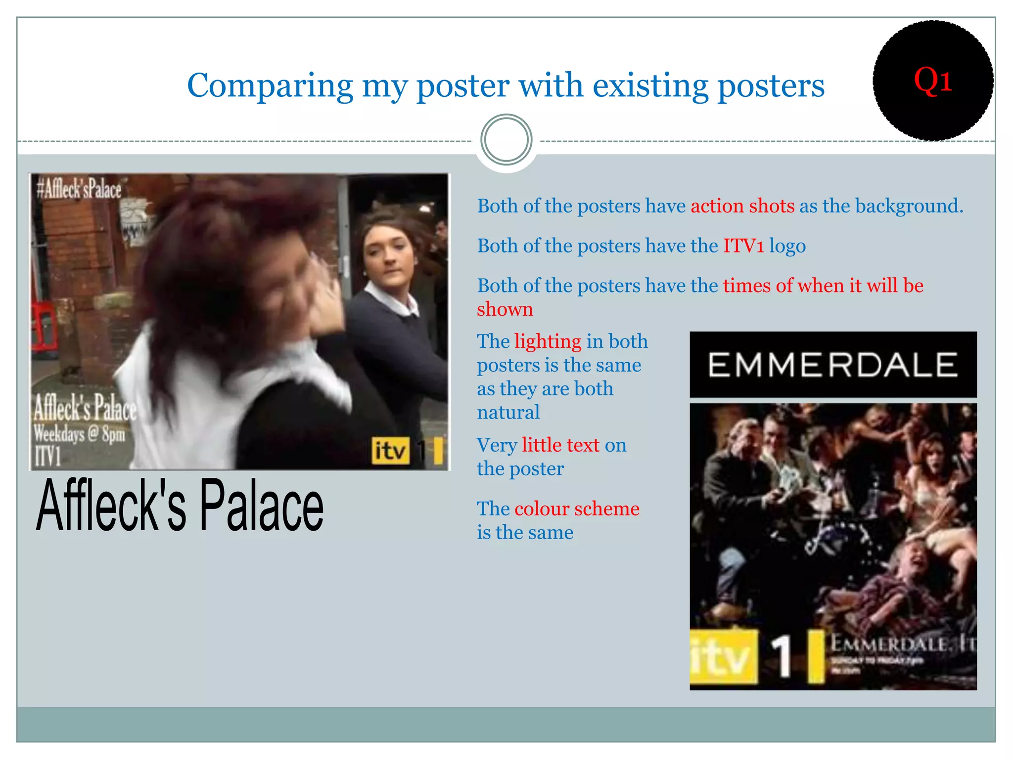 Comparing my poster with existing posters                            Q1


                  Both of the posters have action shots as the background.

                  Both of the posters have the ITV1 logo

                  Both of the posters have the times of when it will be
                  shown
                  The lighting in both
                  posters is the same
                  as they are both
                  natural
                  Very little text on
                  the poster

                  The colour scheme
                  is the same
 