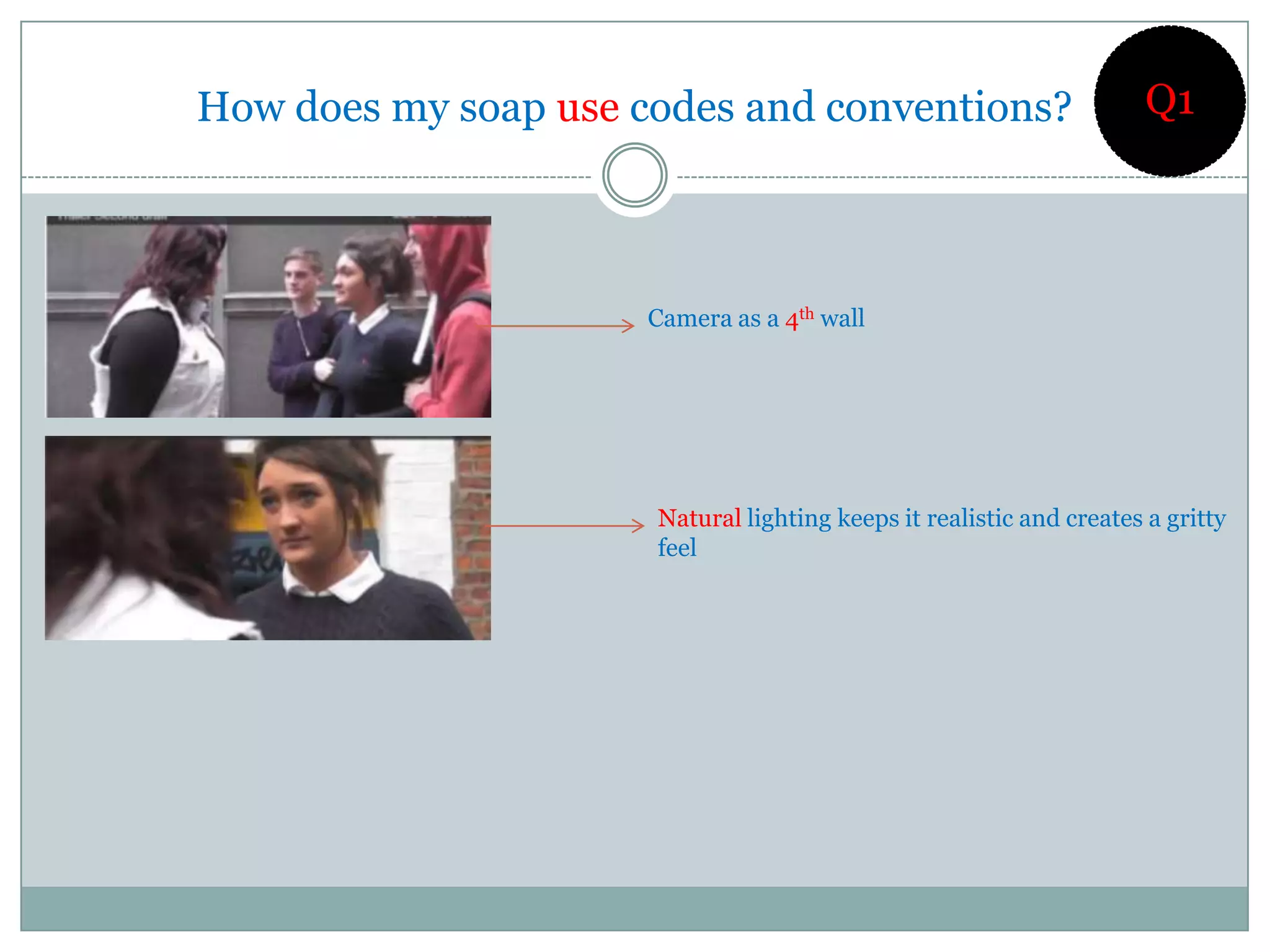 How does my soap use codes and conventions?                           Q1




                      Camera as a 4th wall




                      Natural lighting keeps it realistic and creates a gritty
                      feel
 