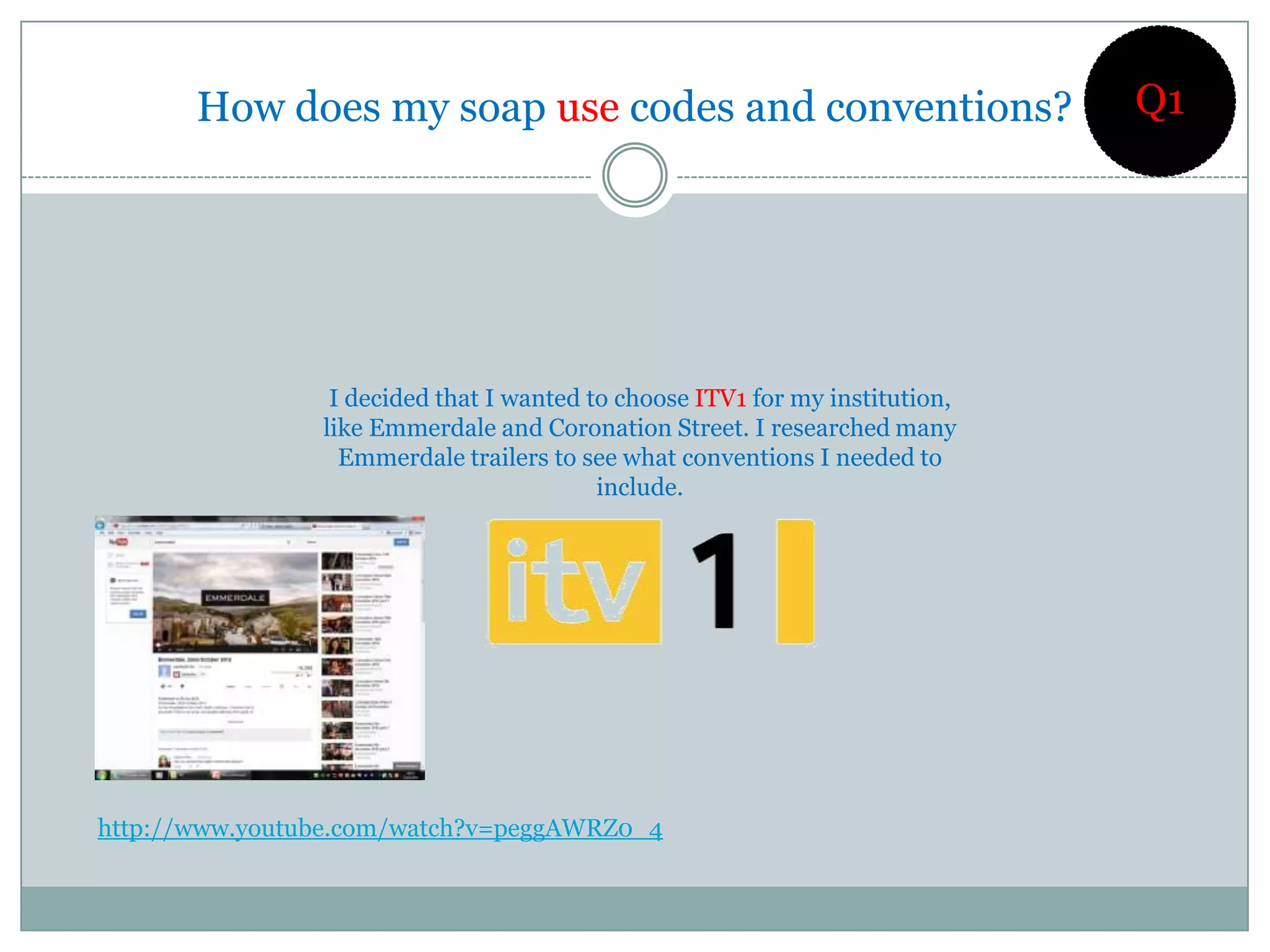 How does my soap use codes and conventions?                            Q1




                 I decided that I wanted to choose ITV1 for my institution,
                like Emmerdale and Coronation Street. I researched many
                  Emmerdale trailers to see what conventions I needed to
                                          include.




http://www.youtube.com/watch?v=peggAWRZ0_4
 