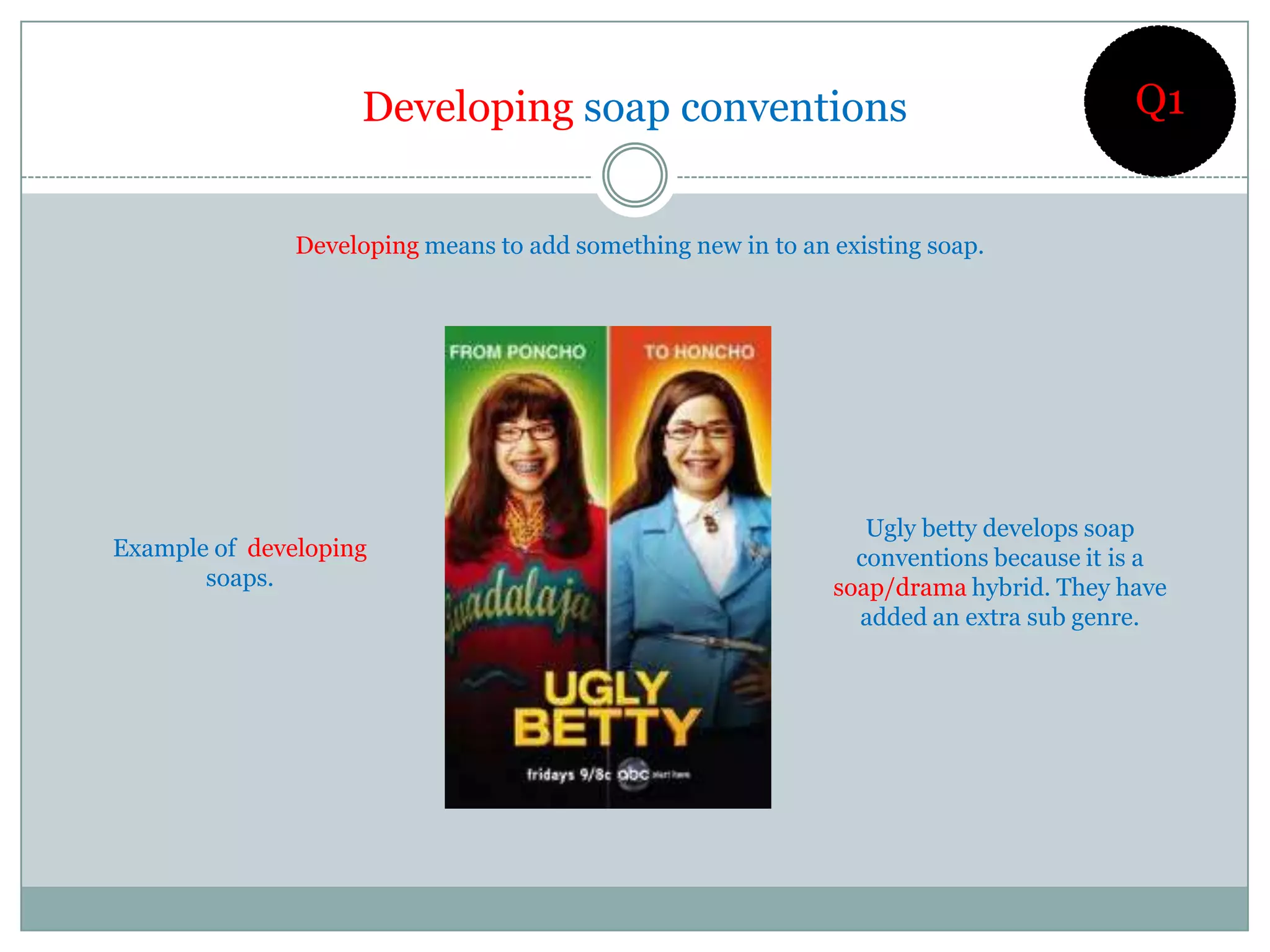 Developing soap conventions                                         Q1


               Developing means to add something new in to an existing soap.




                                                                 Ugly betty develops soap
Example of developing                                           conventions because it is a
       soaps.                                                 soap/drama hybrid. They have
                                                                added an extra sub genre.
 