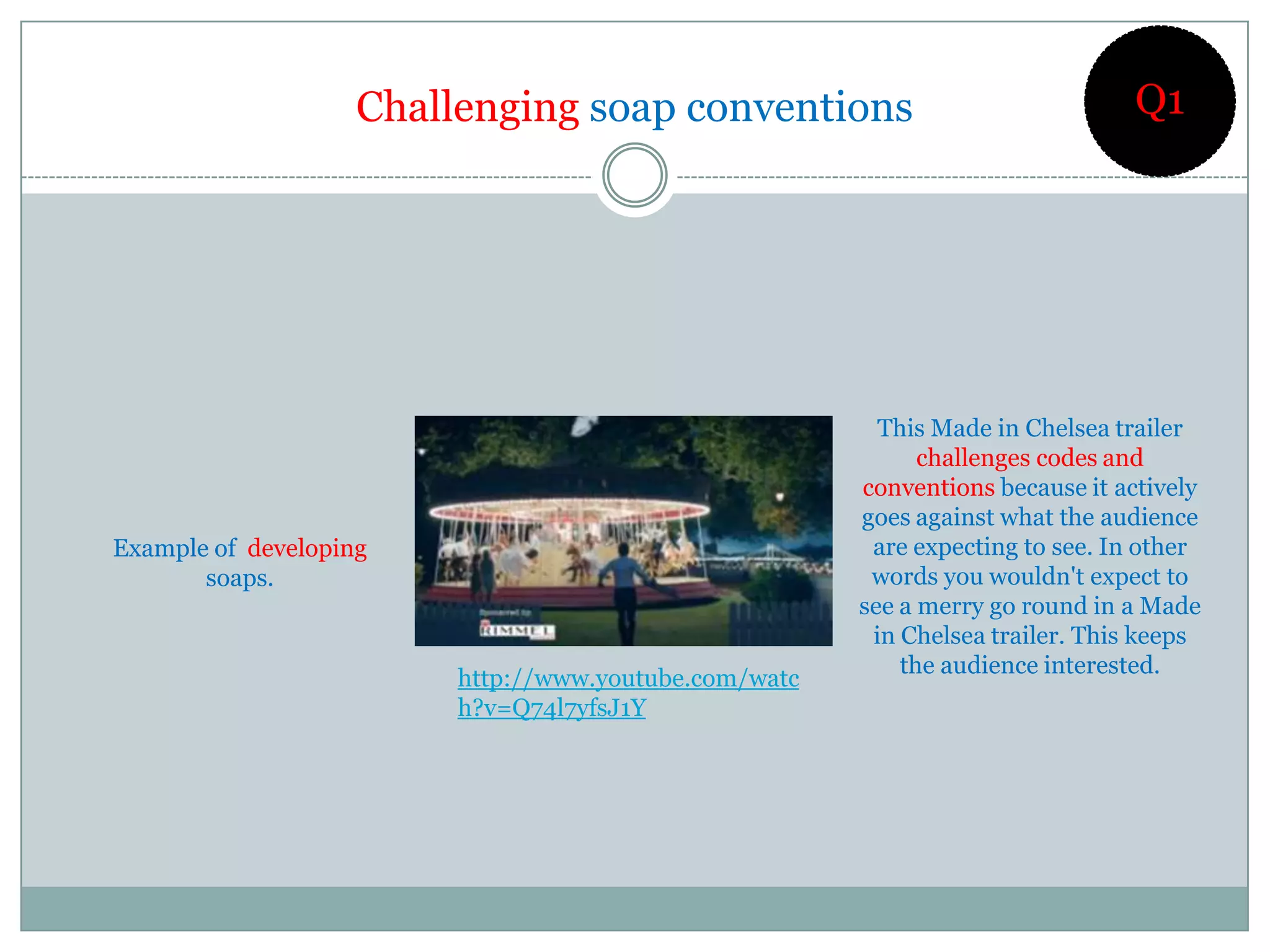 Challenging soap conventions                                Q1




                                                         This Made in Chelsea trailer
                                                             challenges codes and
                                                       conventions because it actively
                                                       goes against what the audience
Example of developing                                   are expecting to see. In other
       soaps.                                           words you wouldn't expect to
                                                       see a merry go round in a Made
                                                        in Chelsea trailer. This keeps
                                                           the audience interested.
                         http://www.youtube.com/watc
                         h?v=Q74l7yfsJ1Y
 