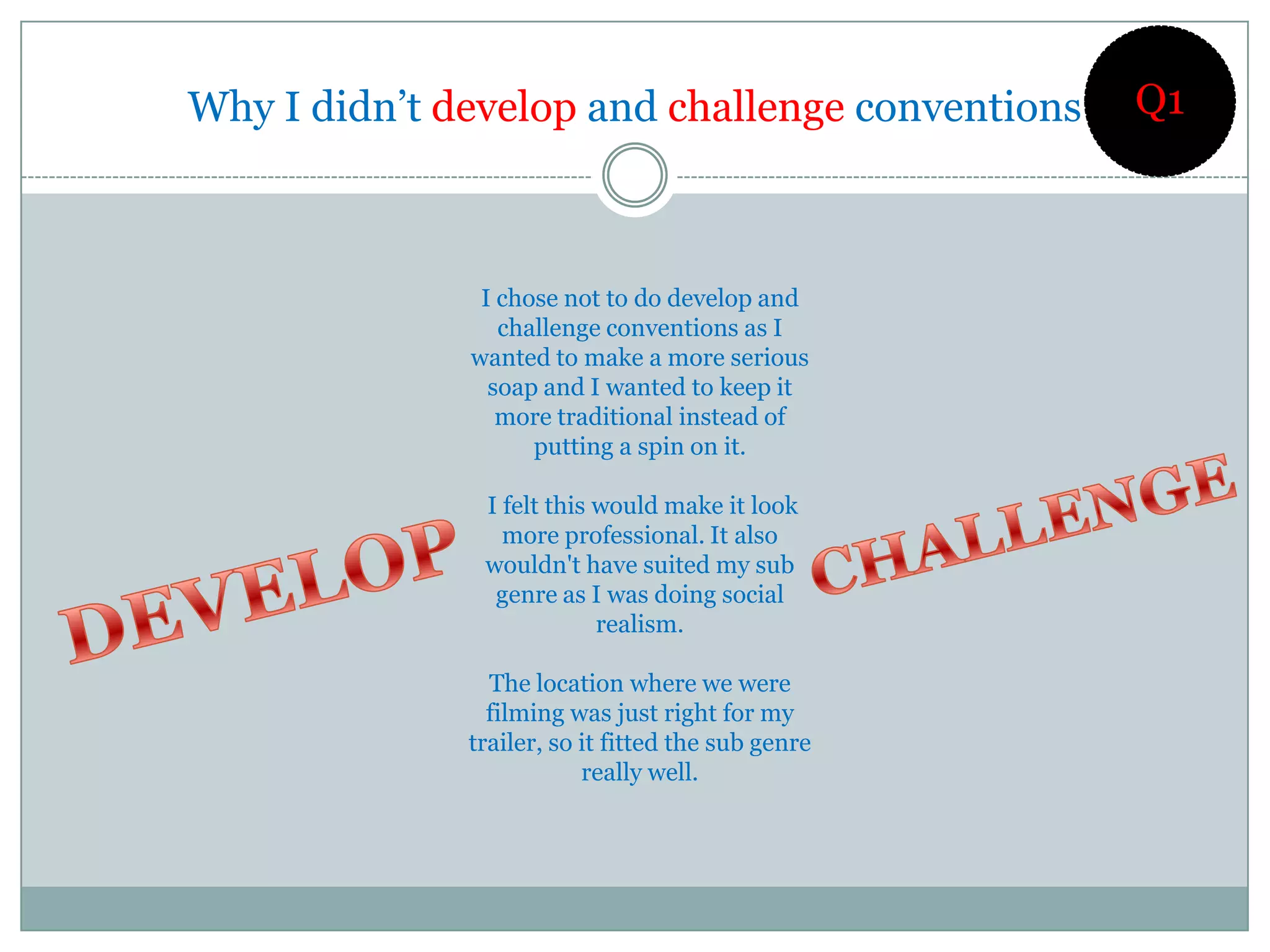 Why I didn’t develop and challenge conventions      Q1



               I chose not to do develop and
                 challenge conventions as I
              wanted to make a more serious
                soap and I wanted to keep it
                 more traditional instead of
                    putting a spin on it.

               I felt this would make it look
                 more professional. It also
               wouldn't have suited my sub
                genre as I was doing social
                           realism.

                The location where we were
                filming was just right for my
              trailer, so it fitted the sub genre
                          really well.
 
