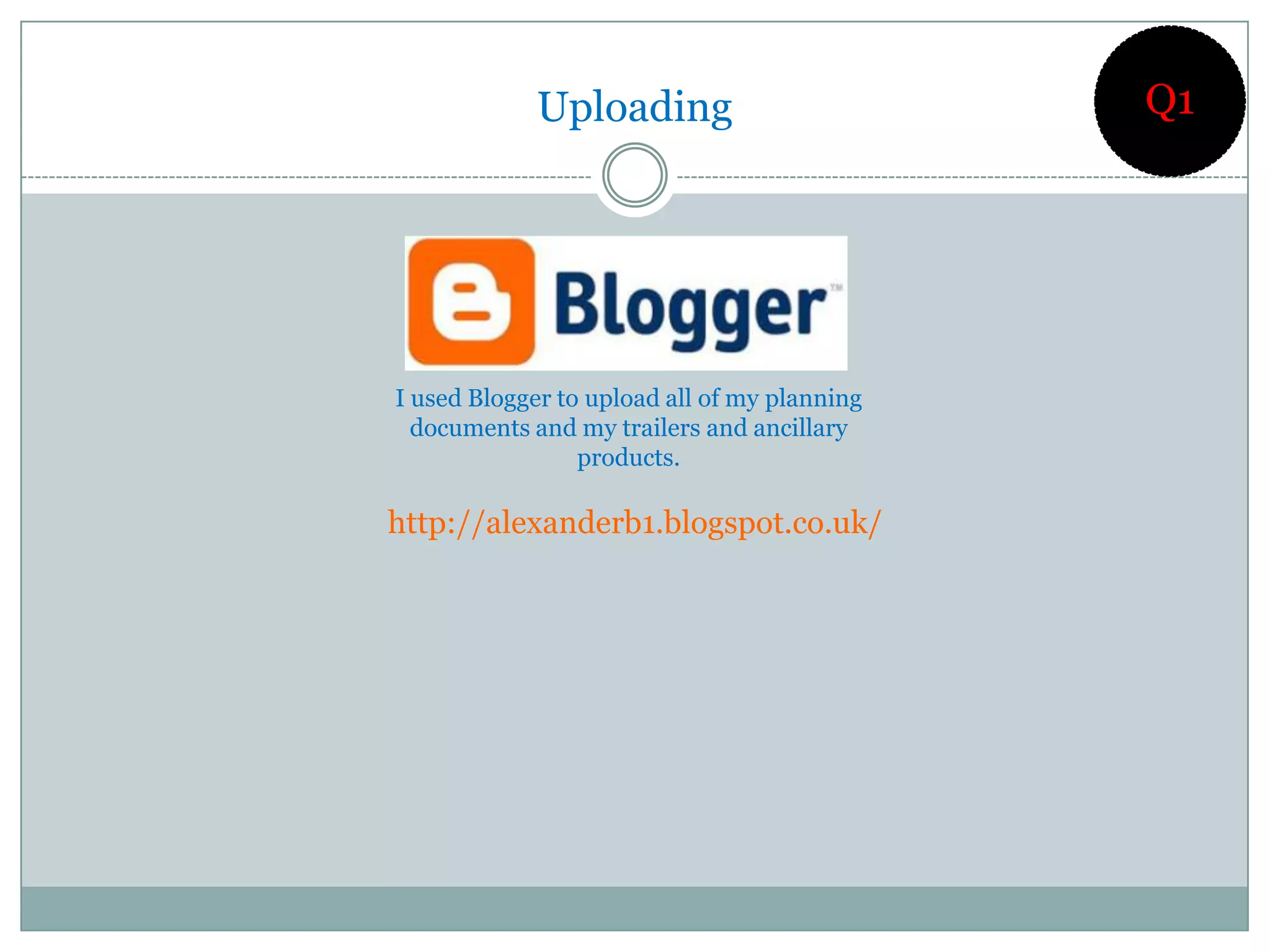 Uploading                        Q1




I used Blogger to upload all of my planning
  documents and my trailers and ancillary
                 products.

http://alexanderb1.blogspot.co.uk/
 