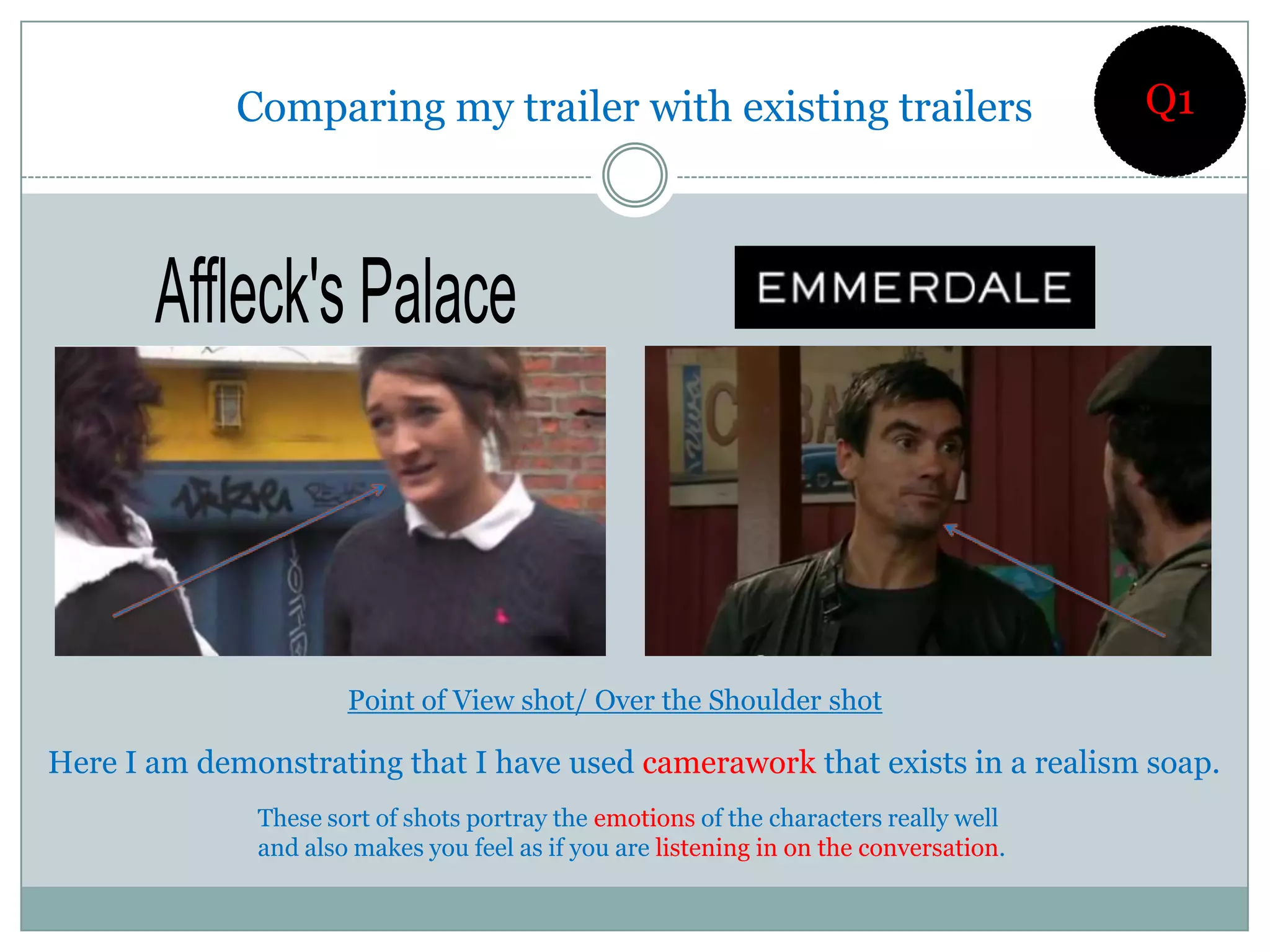 Comparing my trailer with existing trailers                                Q1




                      Point of View shot/ Over the Shoulder shot

Here I am demonstrating that I have used camerawork that exists in a realism soap.
              These sort of shots portray the emotions of the characters really well
              and also makes you feel as if you are listening in on the conversation.
 