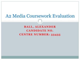 A2 Media Coursework Evaluation

       BALL, ALEXANDER
        CANDIDATE NO.
     CENTRE NUMBER: 33435
 