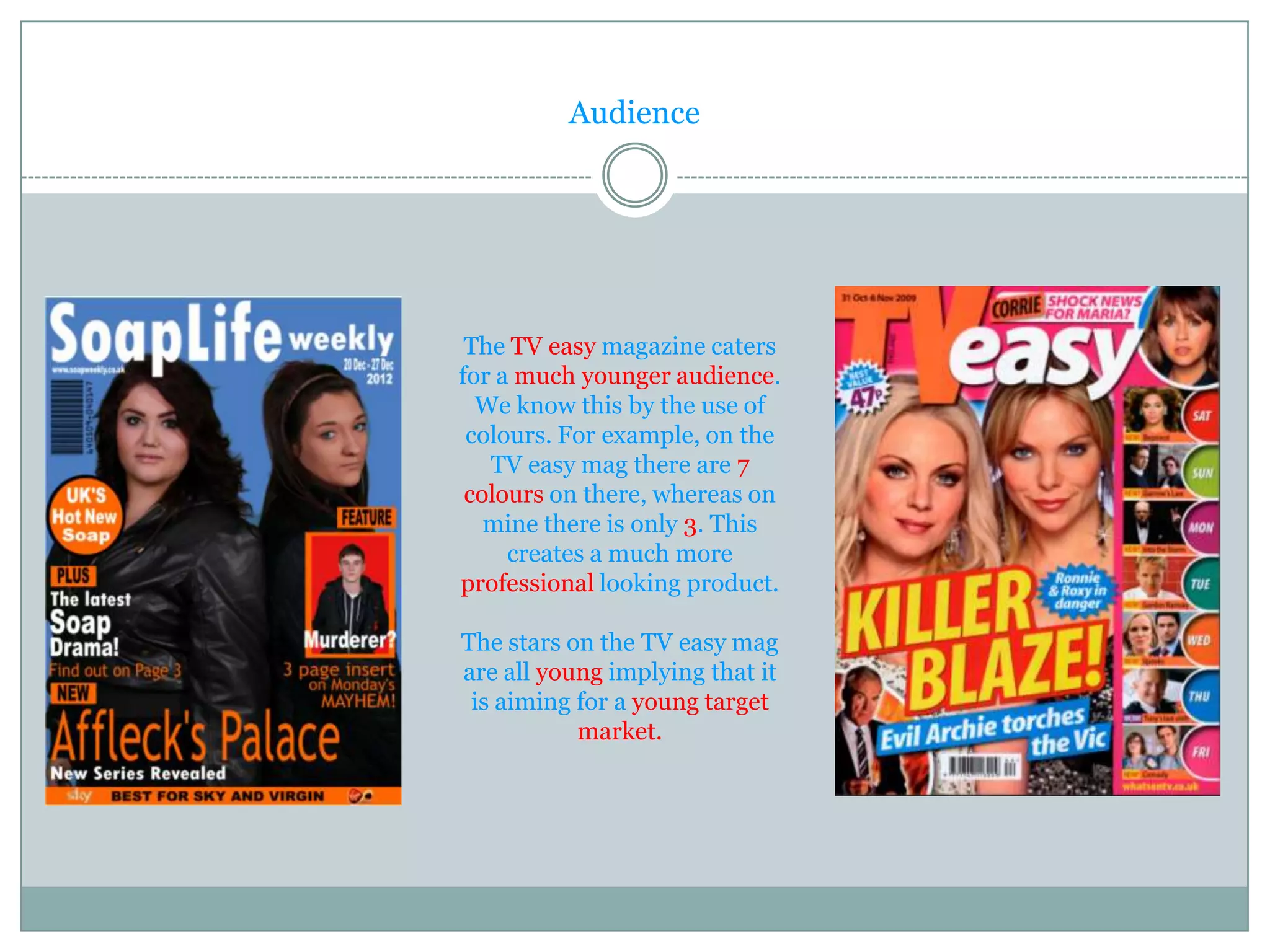 Audience




 The TV easy magazine caters
for a much younger audience.
  We know this by the use of
 colours. For example, on the
   TV easy mag there are 7
 colours on there, whereas on
   mine there is only 3. This
     creates a much more
professional looking product.

The stars on the TV easy mag
are all young implying that it
 is aiming for a young target
           market.
 