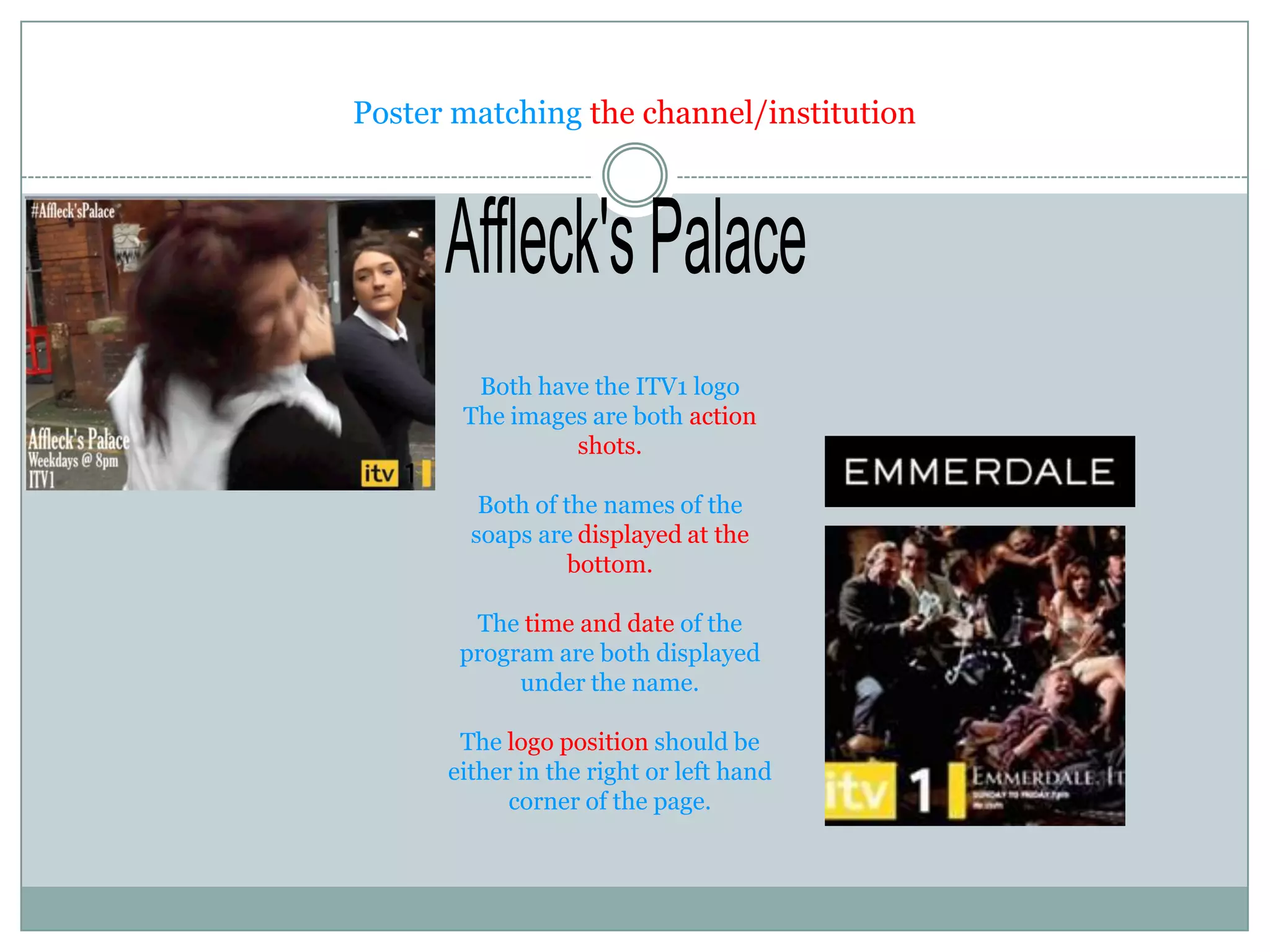 Poster matching the channel/institution




        Both have the ITV1 logo
       The images are both action
                shots.

         Both of the names of the
        soaps are displayed at the
                  bottom.

        The time and date of the
       program are both displayed
            under the name.

       The logo position should be
      either in the right or left hand
            corner of the page.
 