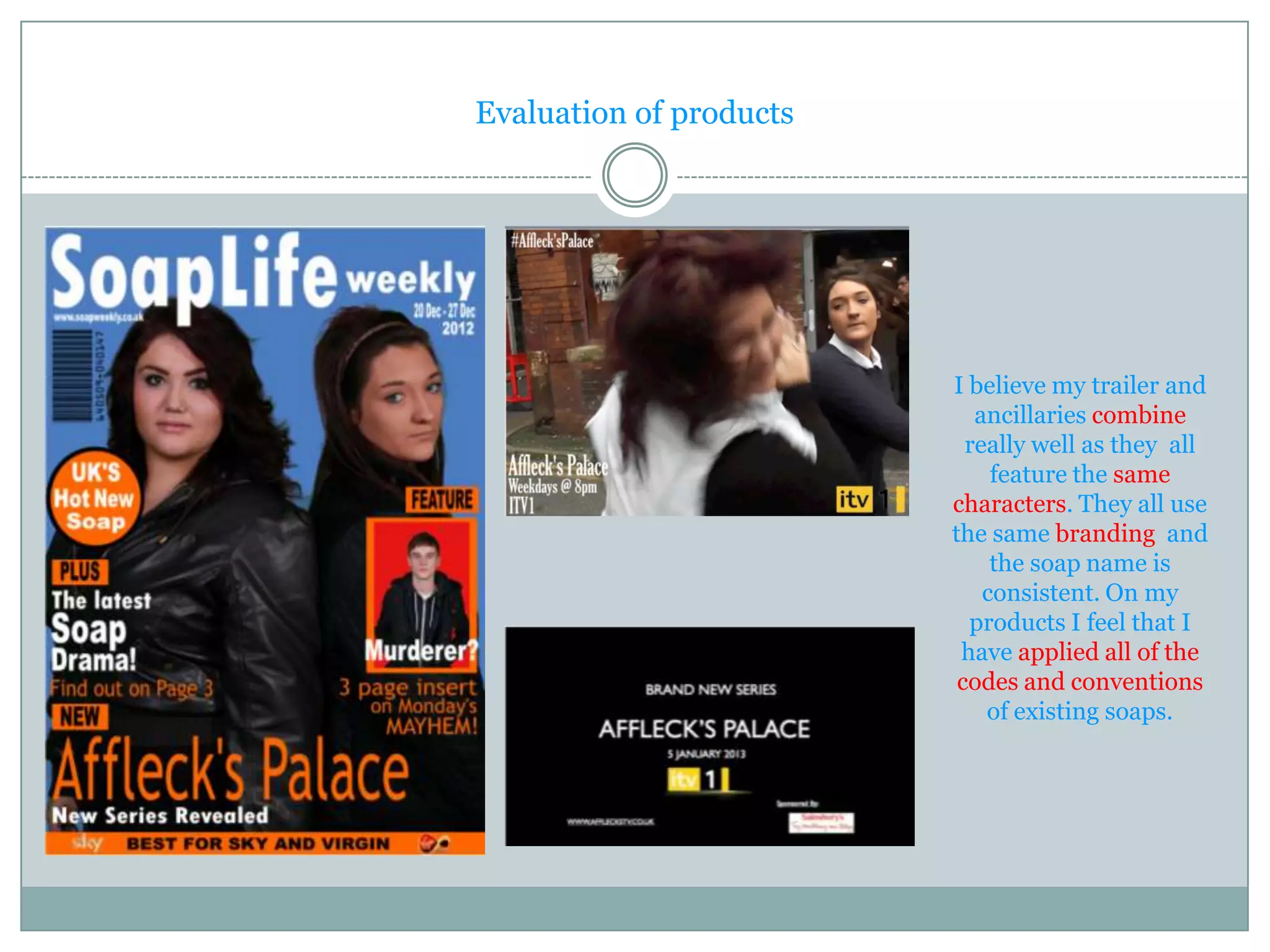 Evaluation of products




                         I believe my trailer and
                            ancillaries combine
                           really well as they all
                              feature the same
                         characters. They all use
                         the same branding and
                              the soap name is
                             consistent. On my
                           products I feel that I
                          have applied all of the
                          codes and conventions
                             of existing soaps.
 