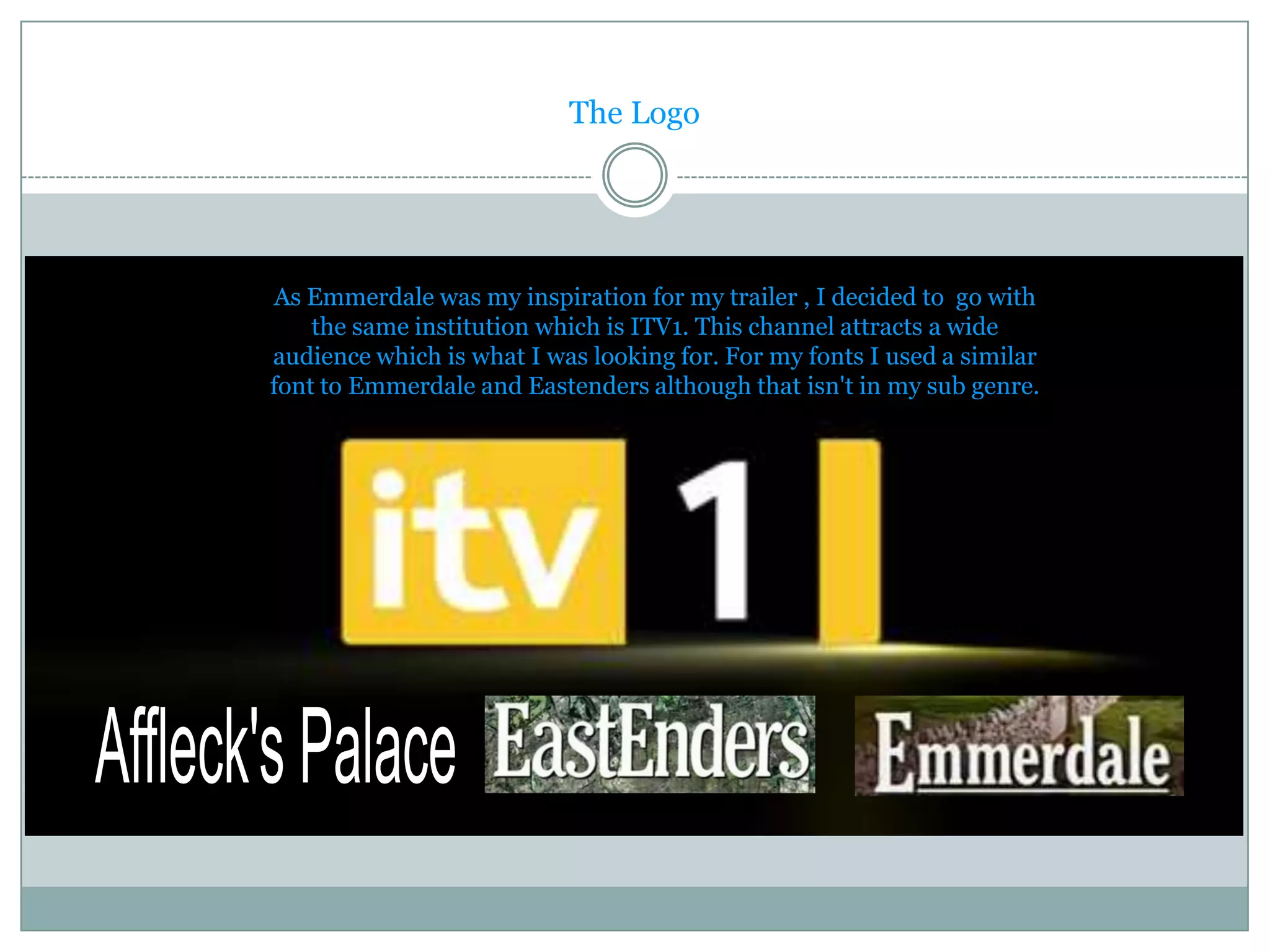 The Logo




As Emmerdale was my inspiration for my trailer , I decided to go with
    the same institution which is ITV1. This channel attracts a wide
audience which is what I was looking for. For my fonts I used a similar
font to Emmerdale and Eastenders although that isn't in my sub genre.
 