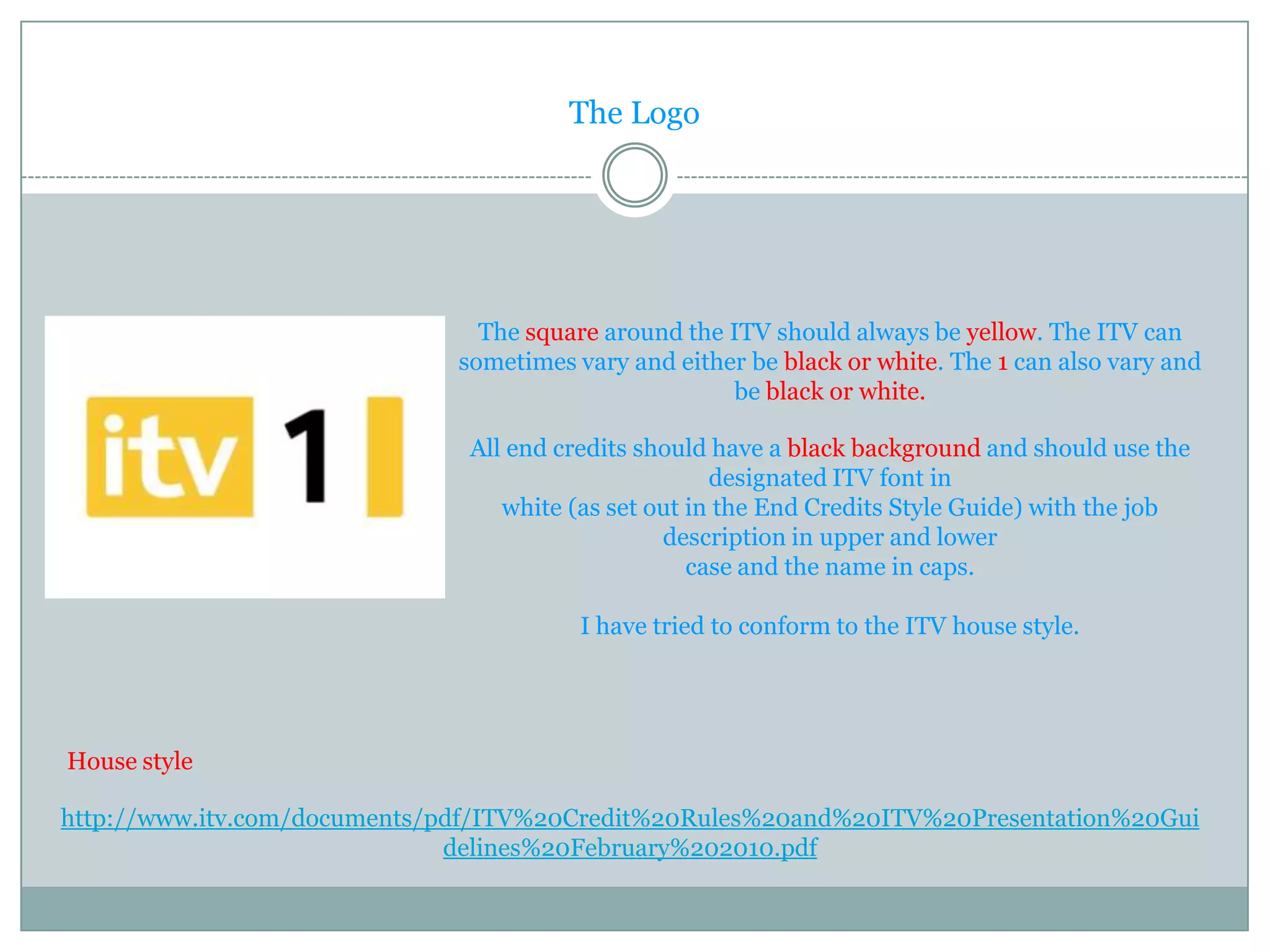 The Logo




                                The square around the ITV should always be yellow. The ITV can
                              sometimes vary and either be black or white. The 1 can also vary and
                                                      be black or white.

                               All end credits should have a black background and should use the
                                                      designated ITV font in
                                  white (as set out in the End Credits Style Guide) with the job
                                                 description in upper and lower
                                                    case and the name in caps.

                                         I have tried to conform to the ITV house style.




House style

http://www.itv.com/documents/pdf/ITV%20Credit%20Rules%20and%20ITV%20Presentation%20Gui
                              delines%20February%202010.pdf
 