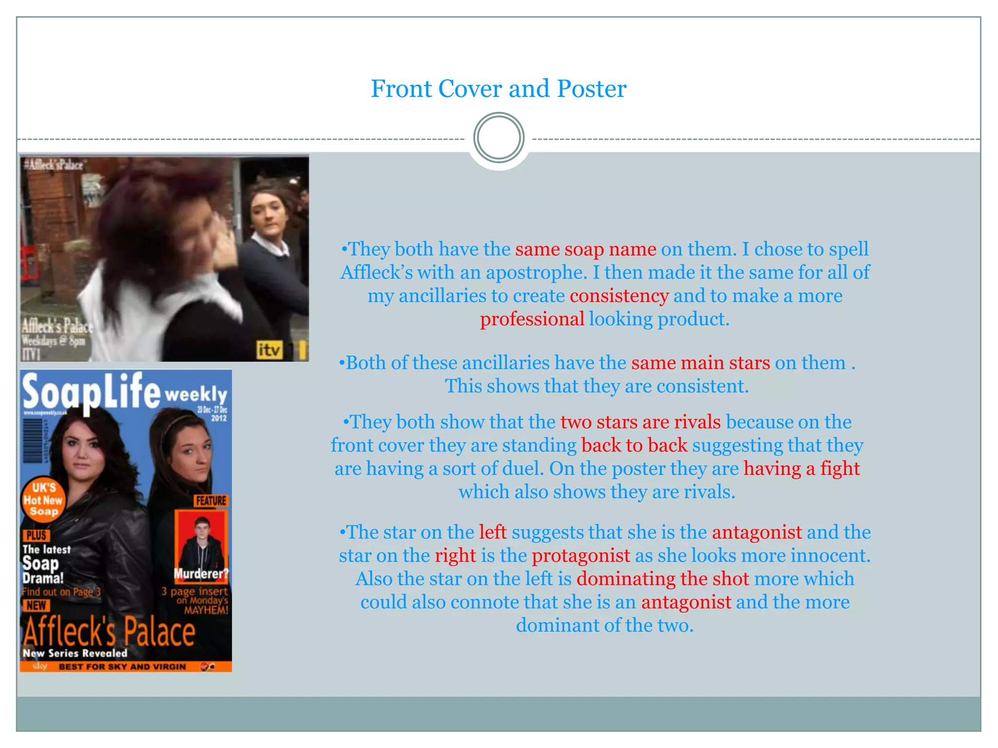 Front Cover and Poster




 •They both have the same soap name on them. I chose to spell
 Affleck’s with an apostrophe. I then made it the same for all of
    my ancillaries to create consistency and to make a more
                  professional looking product.

•Both of these ancillaries have the same main stars on them .
             This shows that they are consistent.
  •They both show that the two stars are rivals because on the
front cover they are standing back to back suggesting that they
 are having a sort of duel. On the poster they are having a fight
                which also shows they are rivals.

•The star on the left suggests that she is the antagonist and the
star on the right is the protagonist as she looks more innocent.
  Also the star on the left is dominating the shot more which
   could also connote that she is an antagonist and the more
                       dominant of the two.
 