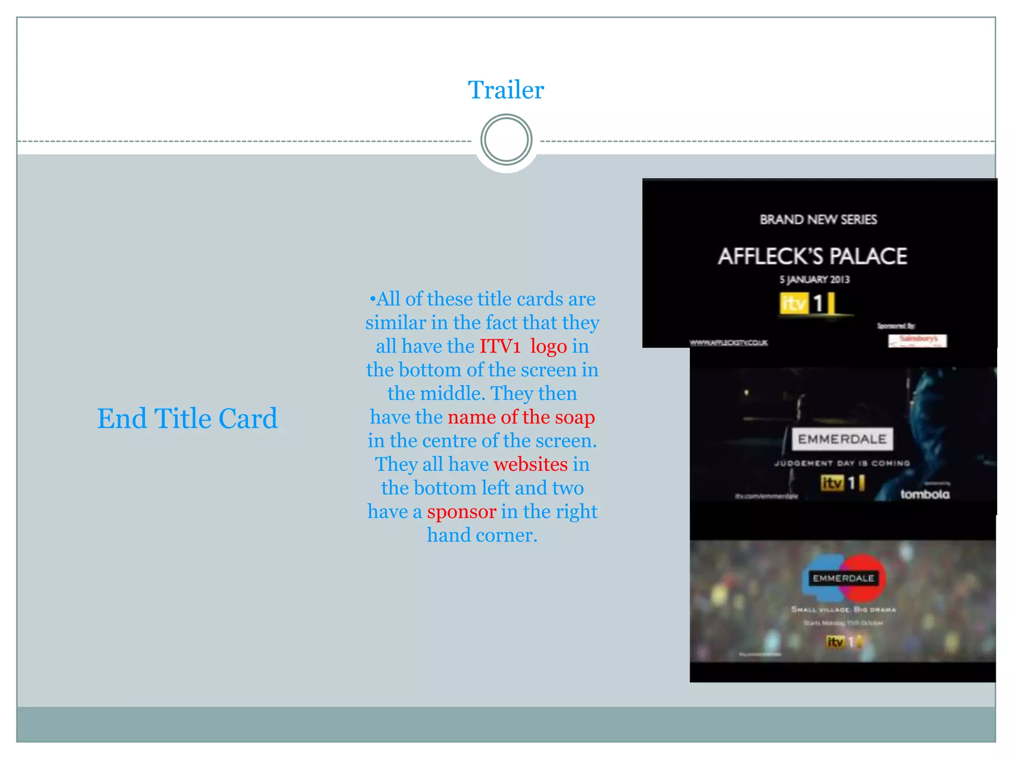 Trailer




                 •All of these title cards are
                 similar in the fact that they
                   all have the ITV1 logo in
                 the bottom of the screen in
                     the middle. They then
End Title Card    have the name of the soap
                 in the centre of the screen.
                  They all have websites in
                    the bottom left and two
                 have a sponsor in the right
                         hand corner.
 