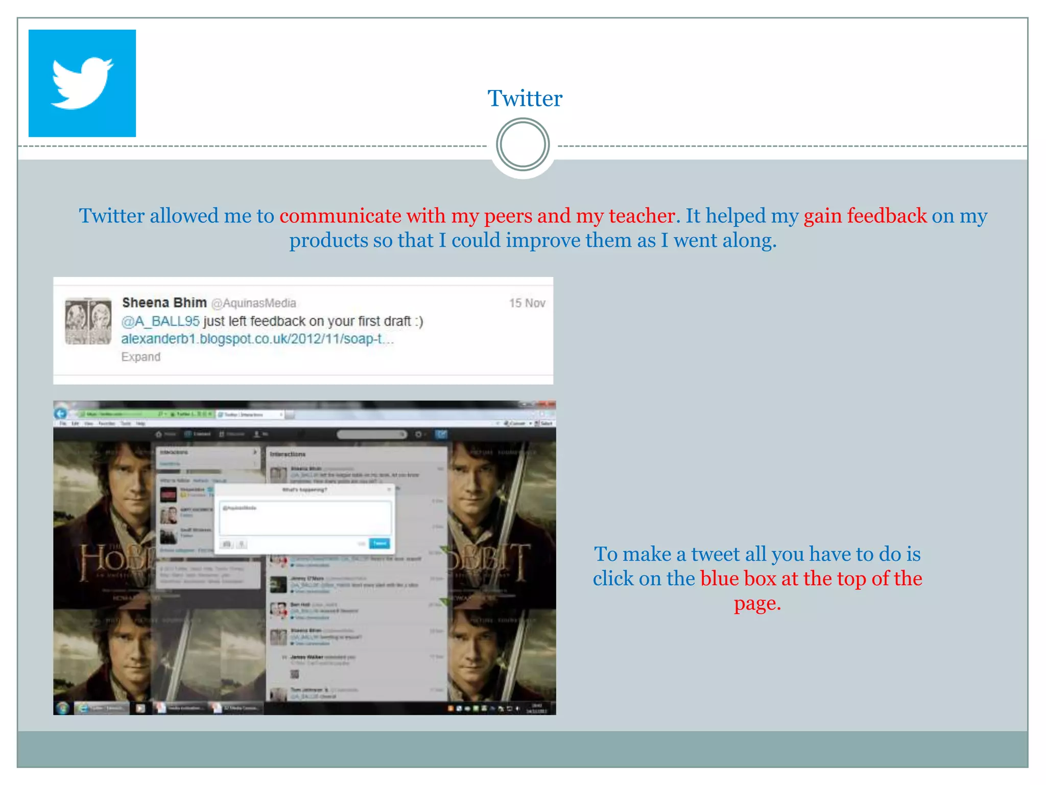 Twitter




Twitter allowed me to communicate with my peers and my teacher. It helped my gain feedback on my
                       products so that I could improve them as I went along.




                                                      To make a tweet all you have to do is
                                                      click on the blue box at the top of the
                                                                      page.
 