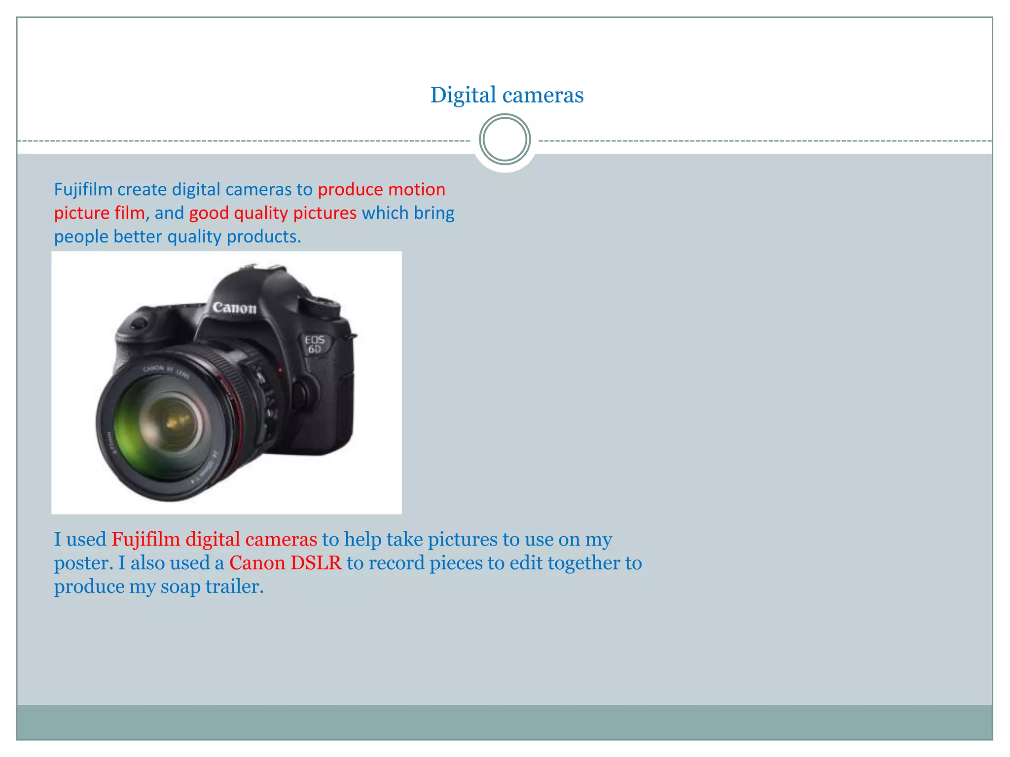 Digital cameras



Fujifilm create digital cameras to produce motion
picture film, and good quality pictures which bring
people better quality products.




I used Fujifilm digital cameras to help take pictures to use on my
poster. I also used a Canon DSLR to record pieces to edit together to
produce my soap trailer.
 