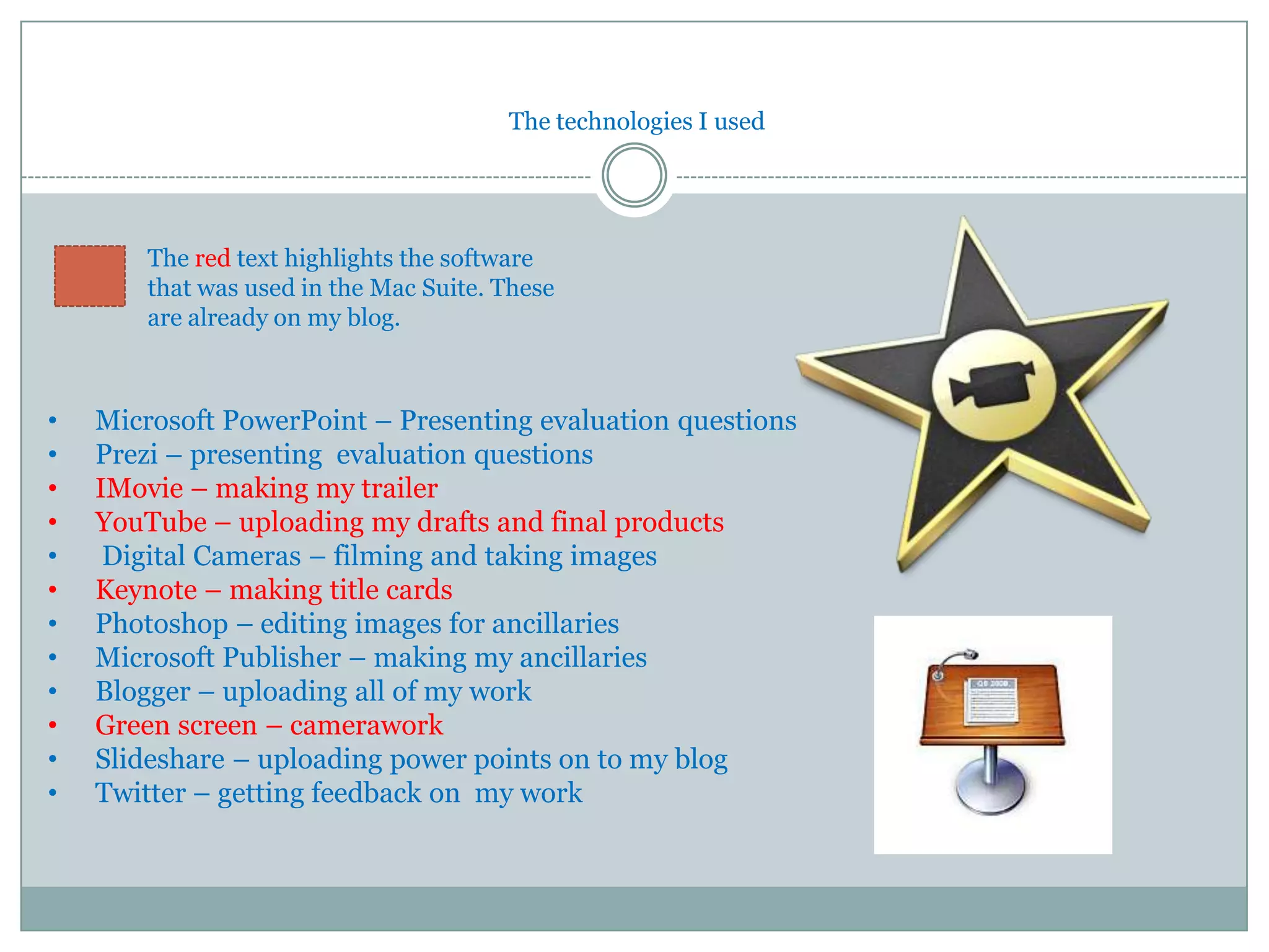 The technologies I used




        The red text highlights the software
        that was used in the Mac Suite. These
        are already on my blog.



•   Microsoft PowerPoint – Presenting evaluation questions
•   Prezi – presenting evaluation questions
•   IMovie – making my trailer
•   YouTube – uploading my drafts and final products
•    Digital Cameras – filming and taking images
•   Keynote – making title cards
•   Photoshop – editing images for ancillaries
•   Microsoft Publisher – making my ancillaries
•   Blogger – uploading all of my work
•   Green screen – camerawork
•   Slideshare – uploading power points on to my blog
•   Twitter – getting feedback on my work
 