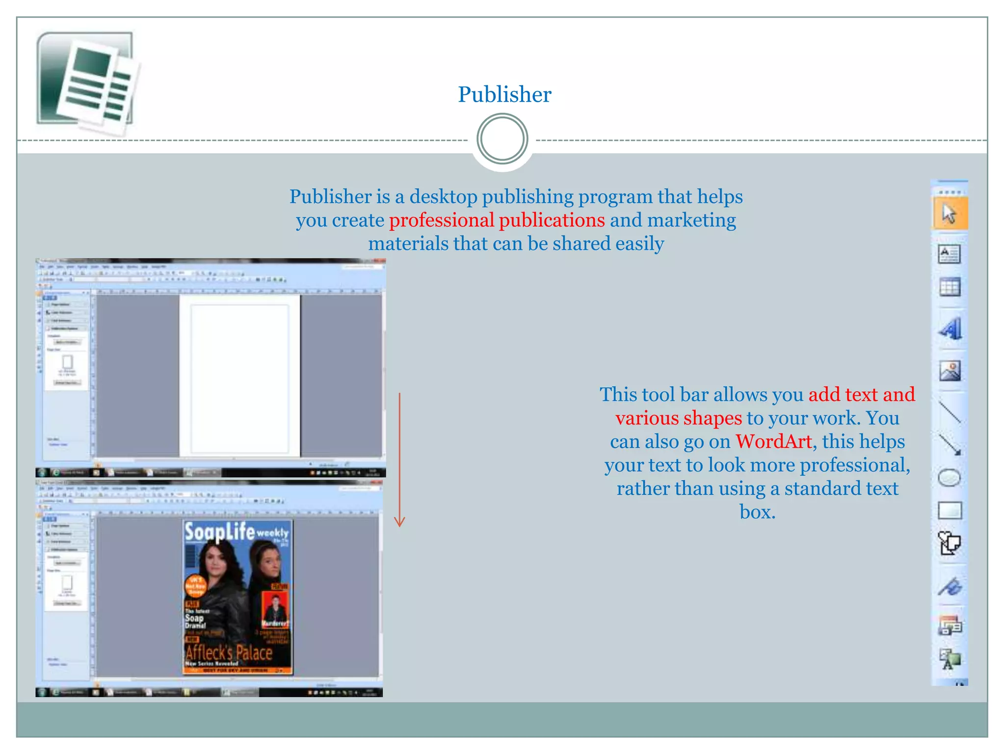 Publisher



Publisher is a desktop publishing program that helps
 you create professional publications and marketing
         materials that can be shared easily




                                   This tool bar allows you add text and
                                     various shapes to your work. You
                                    can also go on WordArt, this helps
                                   your text to look more professional,
                                     rather than using a standard text
                                                    box.
 