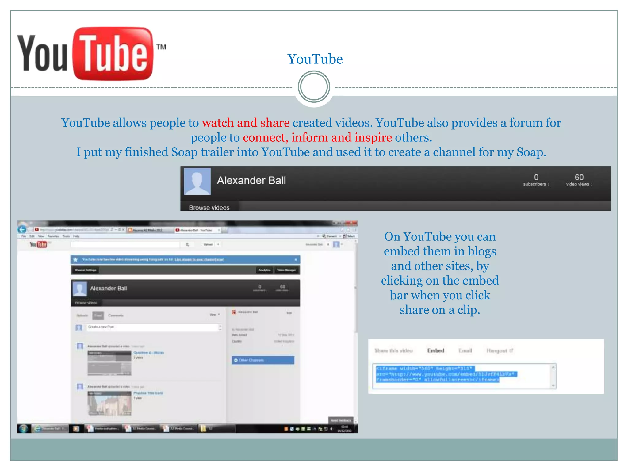 YouTube



YouTube allows people to watch and share created videos. YouTube also provides a forum for
                       people to connect, inform and inspire others.
  I put my finished Soap trailer into YouTube and used it to create a channel for my Soap.




                                                          On YouTube you can
                                                          embed them in blogs
                                                           and other sites, by
                                                         clicking on the embed
                                                           bar when you click
                                                             share on a clip.
 