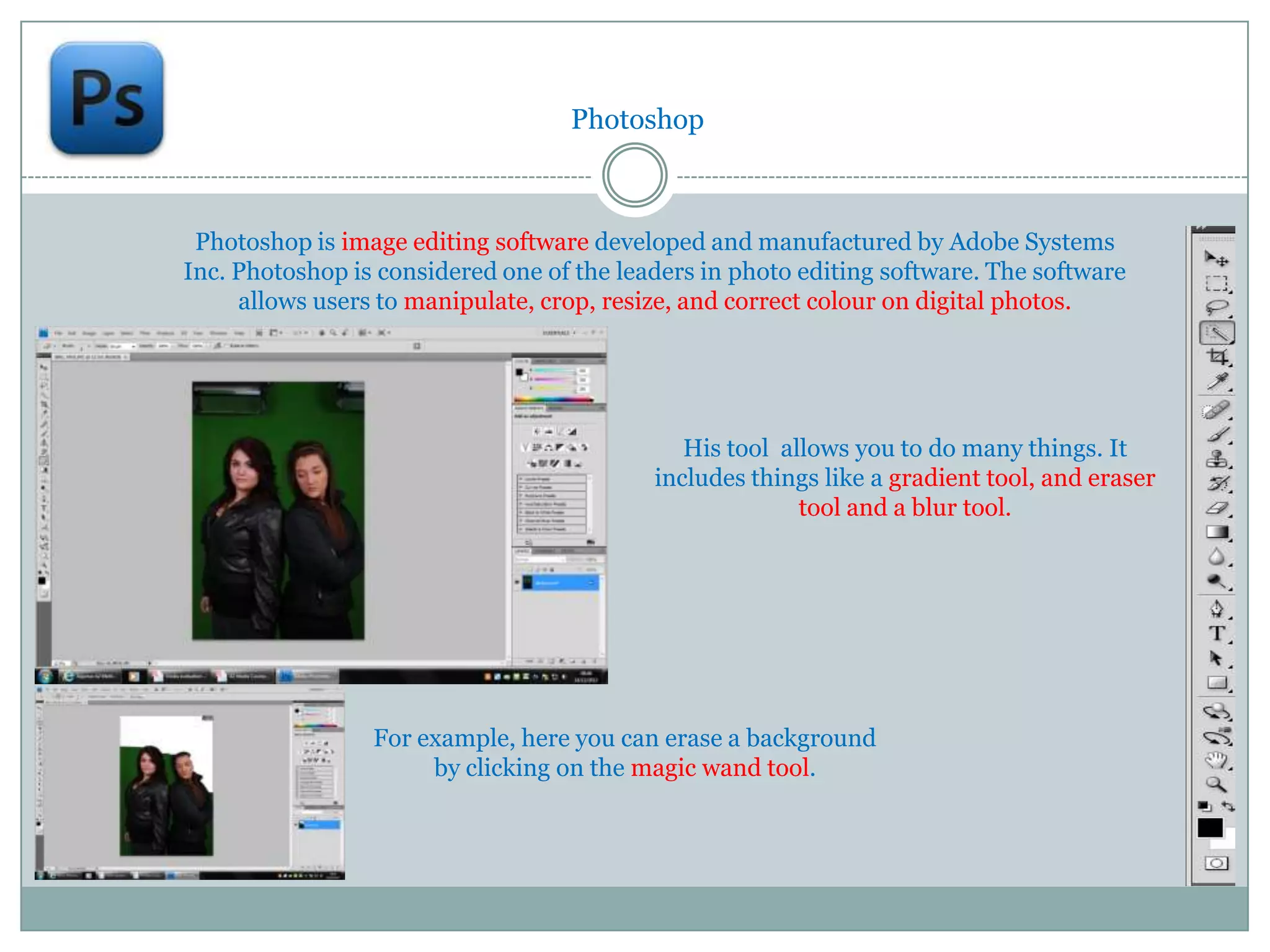 Photoshop



 Photoshop is image editing software developed and manufactured by Adobe Systems
Inc. Photoshop is considered one of the leaders in photo editing software. The software
     allows users to manipulate, crop, resize, and correct colour on digital photos.




                                              His tool allows you to do many things. It
                                           includes things like a gradient tool, and eraser
                                                         tool and a blur tool.




                 For example, here you can erase a background
                      by clicking on the magic wand tool.
 